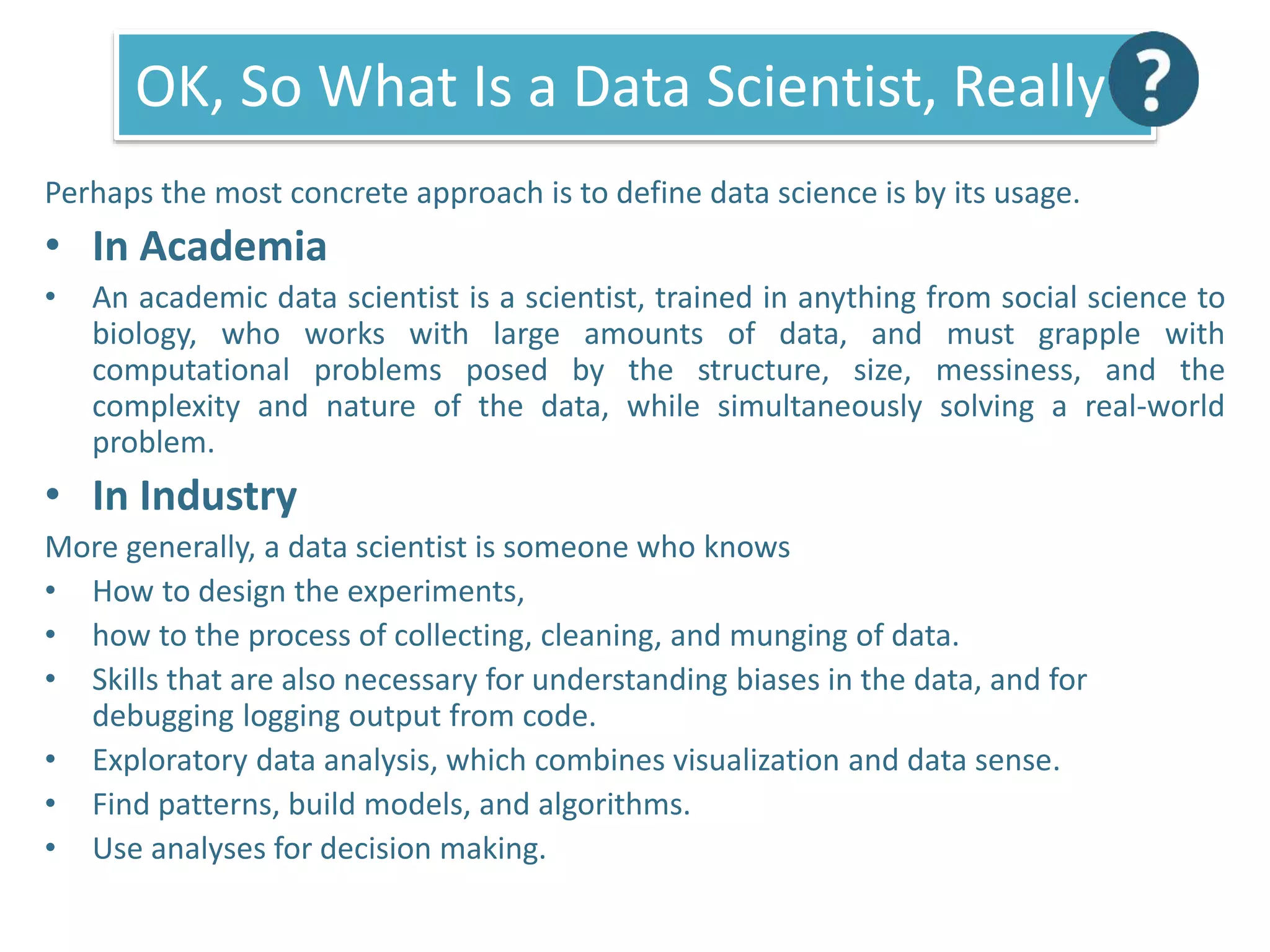 OK, So What Is a Data Scientist, Really?
Perhaps the most concrete approach is to define data science is by its usage.
• In Academia
• An academic data scientist is a scientist, trained in anything from social science to
biology, who works with large amounts of data, and must grapple with
computational problems posed by the structure, size, messiness, and the
complexity and nature of the data, while simultaneously solving a real-world
problem.
• In Industry
More generally, a data scientist is someone who knows
• How to design the experiments,
• how to the process of collecting, cleaning, and munging of data.
• Skills that are also necessary for understanding biases in the data, and for
debugging logging output from code.
• Exploratory data analysis, which combines visualization and data sense.
• Find patterns, build models, and algorithms.
• Use analyses for decision making.
 