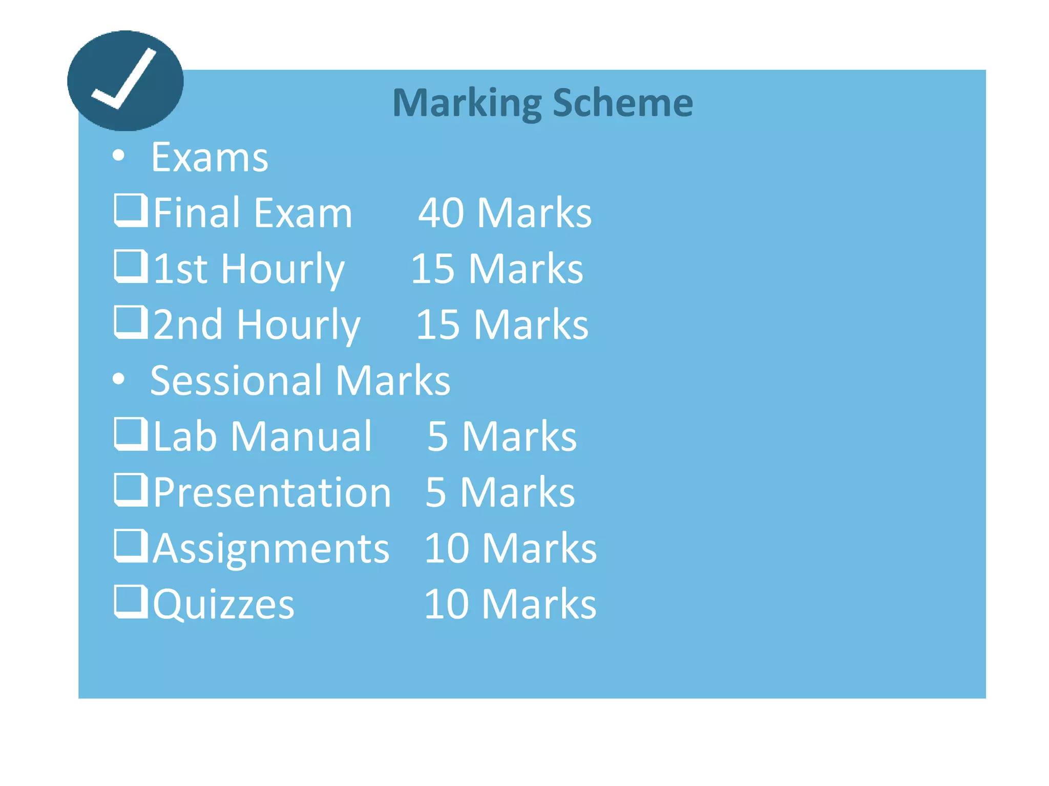Marking Scheme
• Exams
Final Exam 40 Marks
1st Hourly 15 Marks
2nd Hourly 15 Marks
• Sessional Marks
Lab Manual 5 Marks
Presentation 5 Marks
Assignments 10 Marks
Quizzes 10 Marks
 