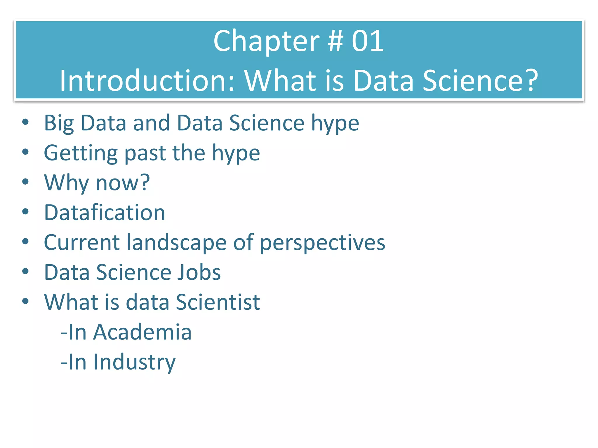 Chapter # 01
Introduction: What is Data Science?
• Big Data and Data Science hype
• Getting past the hype
• Why now?
• Datafication
• Current landscape of perspectives
• Data Science Jobs
• What is data Scientist
-In Academia
-In Industry
 