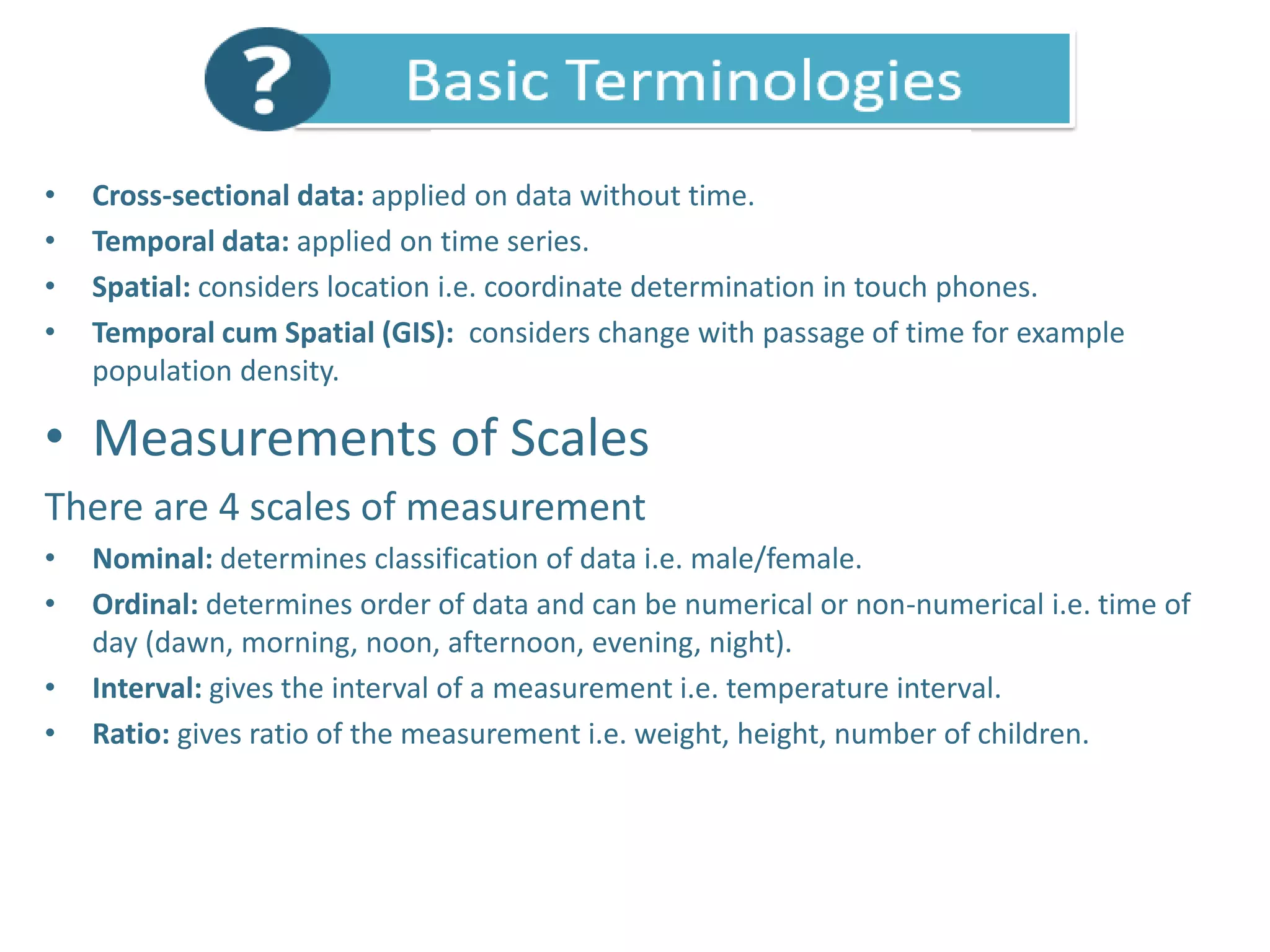 • Cross-sectional data: applied on data without time.
• Temporal data: applied on time series.
• Spatial: considers location i.e. coordinate determination in touch phones.
• Temporal cum Spatial (GIS): considers change with passage of time for example
population density.
• Measurements of Scales
There are 4 scales of measurement
• Nominal: determines classification of data i.e. male/female.
• Ordinal: determines order of data and can be numerical or non-numerical i.e. time of
day (dawn, morning, noon, afternoon, evening, night).
• Interval: gives the interval of a measurement i.e. temperature interval.
• Ratio: gives ratio of the measurement i.e. weight, height, number of children.
 