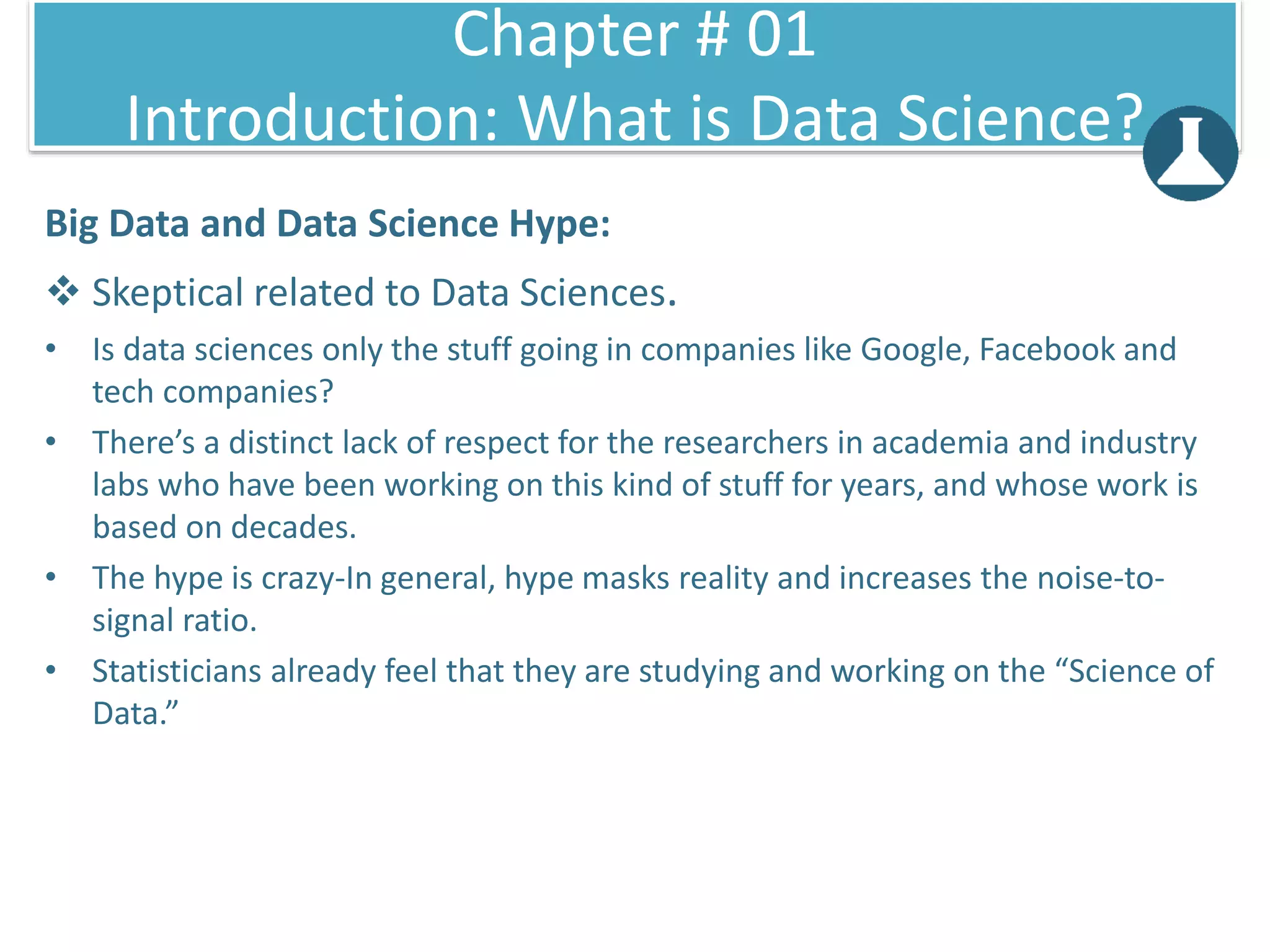 Big Data and Data Science Hype:
 Skeptical related to Data Sciences.
• Is data sciences only the stuff going in companies like Google, Facebook and
tech companies?
• There’s a distinct lack of respect for the researchers in academia and industry
labs who have been working on this kind of stuff for years, and whose work is
based on decades.
• The hype is crazy-In general, hype masks reality and increases the noise-to-
signal ratio.
• Statisticians already feel that they are studying and working on the “Science of
Data.”
Chapter # 01
Introduction: What is Data Science?
 