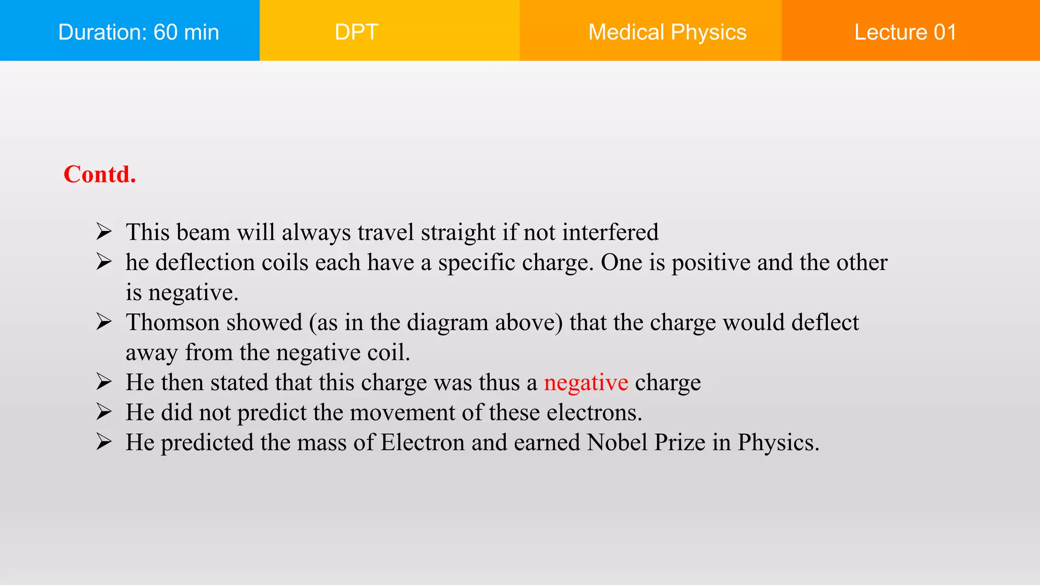 Duration: 60 min DPT Medical Physics Lecture 01
 This beam will always travel straight if not interfered
 he deflection coils each have a specific charge. One is positive and the other
is negative.
 Thomson showed (as in the diagram above) that the charge would deflect
away from the negative coil.
 He then stated that this charge was thus a negative charge
 He did not predict the movement of these electrons.
 He predicted the mass of Electron and earned Nobel Prize in Physics.
Contd.
 
