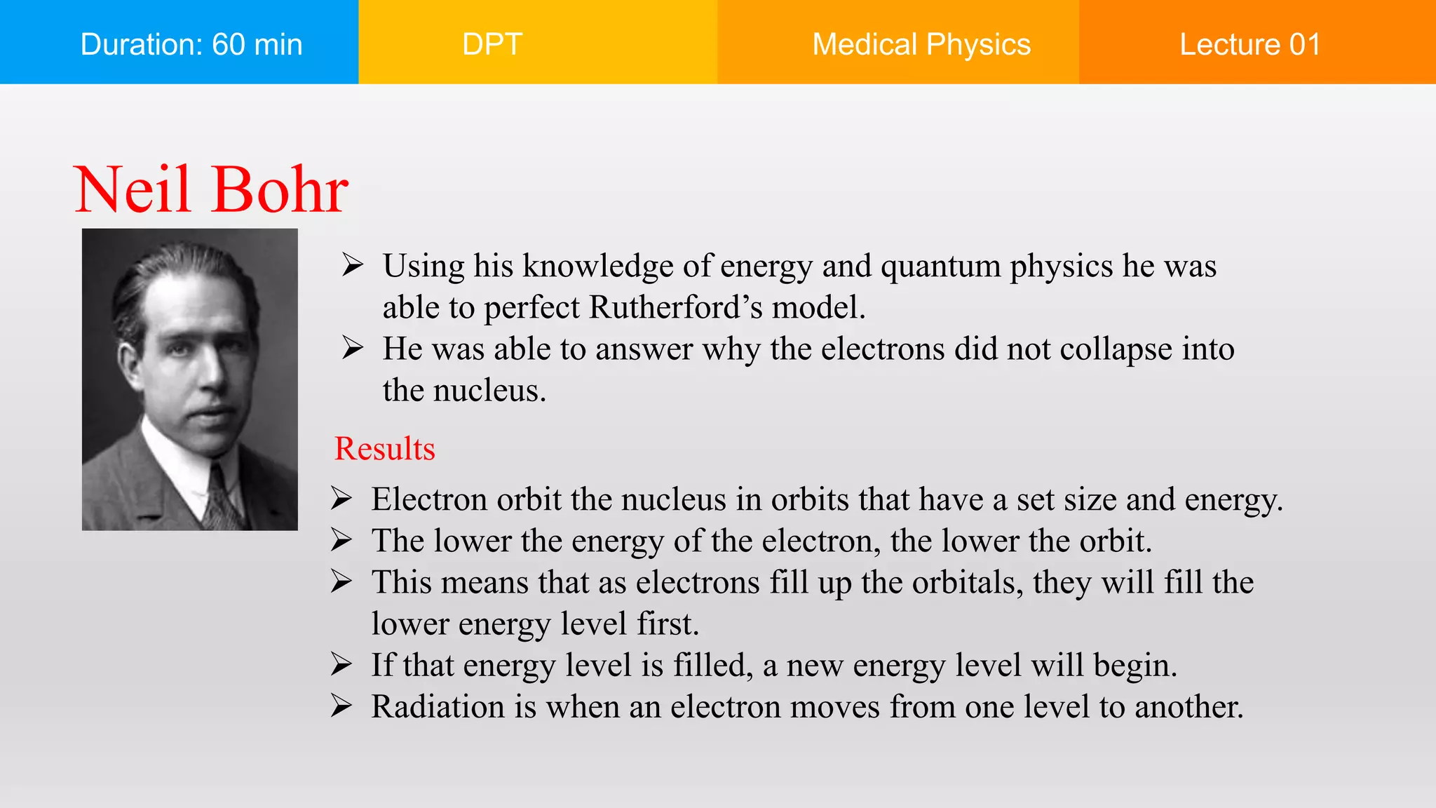 Duration: 60 min DPT Medical Physics Lecture 01
Neil Bohr
 Using his knowledge of energy and quantum physics he was
able to perfect Rutherford’s model.
 He was able to answer why the electrons did not collapse into
the nucleus.
 Electron orbit the nucleus in orbits that have a set size and energy.
 The lower the energy of the electron, the lower the orbit.
 This means that as electrons fill up the orbitals, they will fill the
lower energy level first.
 If that energy level is filled, a new energy level will begin.
 Radiation is when an electron moves from one level to another.
Results
 