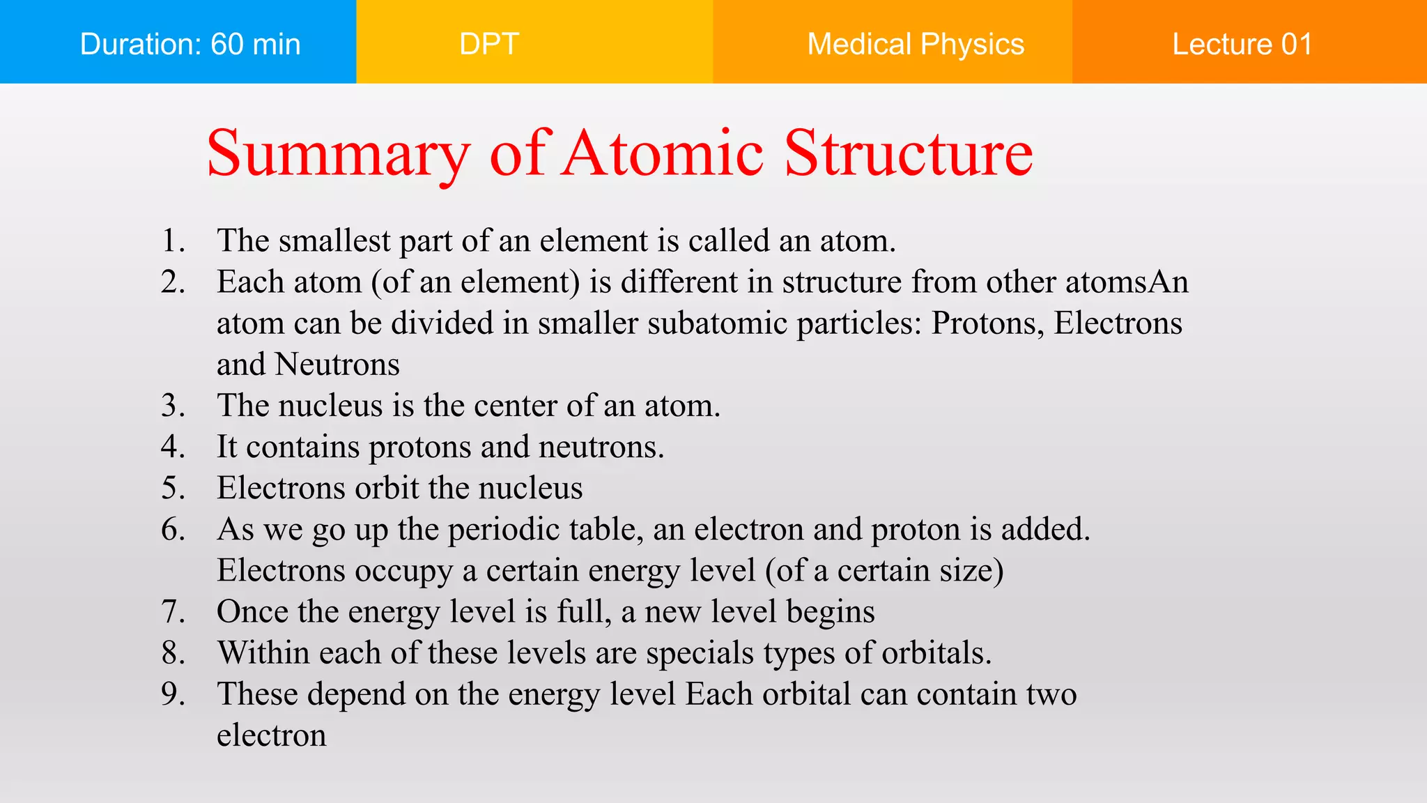 Duration: 60 min DPT Medical Physics Lecture 01
1. The smallest part of an element is called an atom.
2. Each atom (of an element) is different in structure from other atomsAn
atom can be divided in smaller subatomic particles: Protons, Electrons
and Neutrons
3. The nucleus is the center of an atom.
4. It contains protons and neutrons.
5. Electrons orbit the nucleus
6. As we go up the periodic table, an electron and proton is added.
Electrons occupy a certain energy level (of a certain size)
7. Once the energy level is full, a new level begins
8. Within each of these levels are specials types of orbitals.
9. These depend on the energy level Each orbital can contain two
electron
Summary of Atomic Structure
 