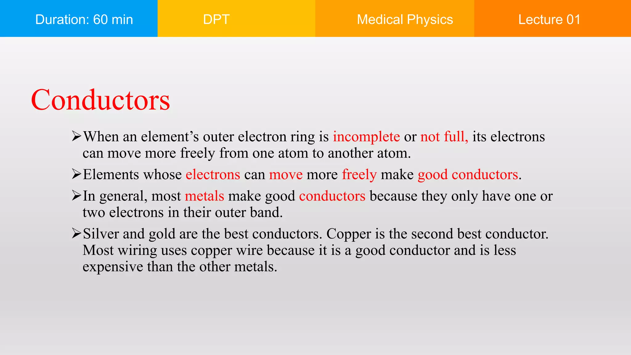 Duration: 60 min DPT Medical Physics Lecture 01
When an element’s outer electron ring is incomplete or not full, its electrons
can move more freely from one atom to another atom.
Elements whose electrons can move more freely make good conductors.
In general, most metals make good conductors because they only have one or
two electrons in their outer band.
Silver and gold are the best conductors. Copper is the second best conductor.
Most wiring uses copper wire because it is a good conductor and is less
expensive than the other metals.
Conductors
 