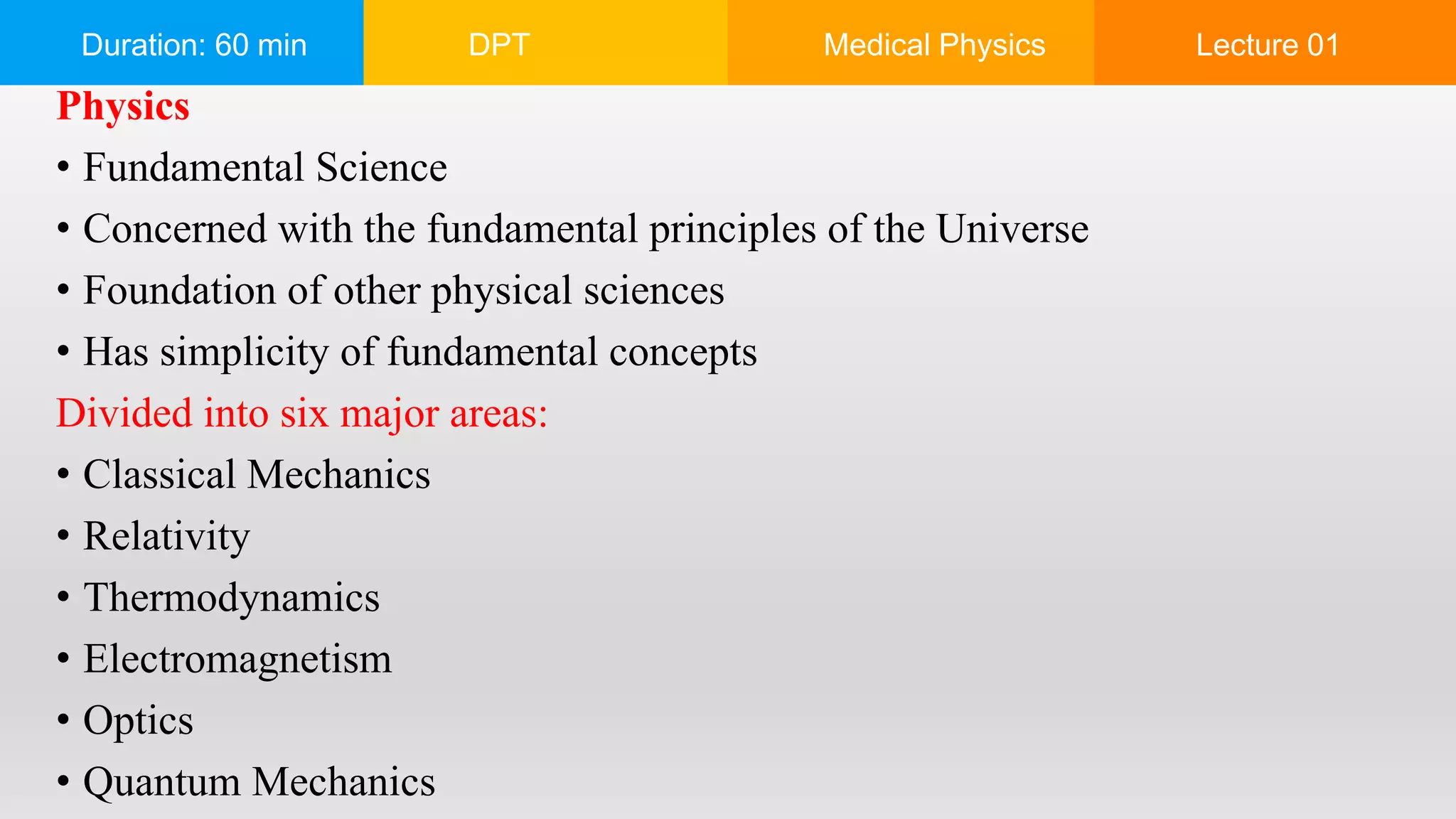 Duration: 60 min DPT Medical Physics Lecture 01
Physics
• Fundamental Science
• Concerned with the fundamental principles of the Universe
• Foundation of other physical sciences
• Has simplicity of fundamental concepts
Divided into six major areas:
• Classical Mechanics
• Relativity
• Thermodynamics
• Electromagnetism
• Optics
• Quantum Mechanics
 