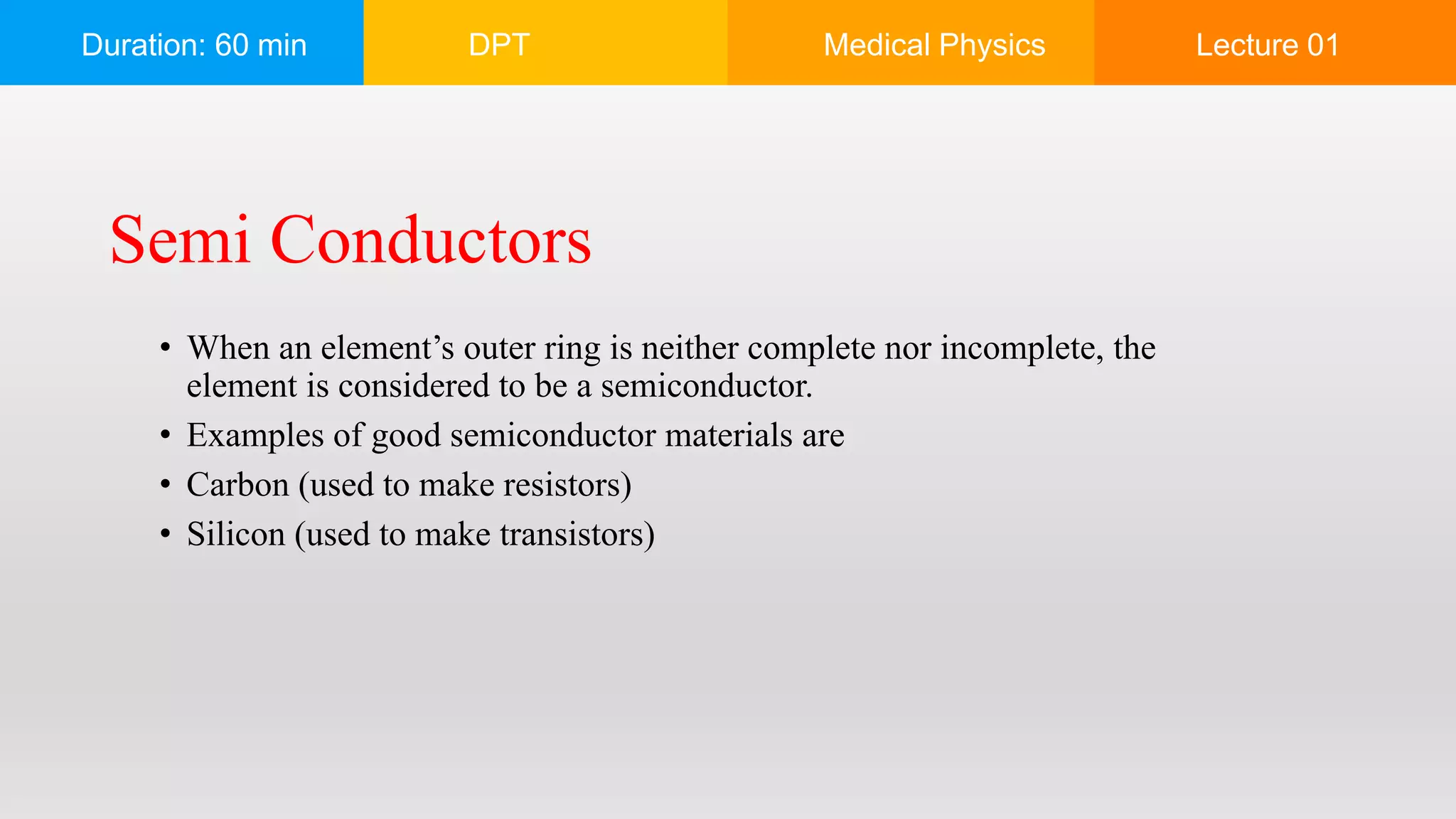 Duration: 60 min DPT Medical Physics Lecture 01
• When an element’s outer ring is neither complete nor incomplete, the
element is considered to be a semiconductor.
• Examples of good semiconductor materials are
• Carbon (used to make resistors)
• Silicon (used to make transistors)
Semi Conductors
 