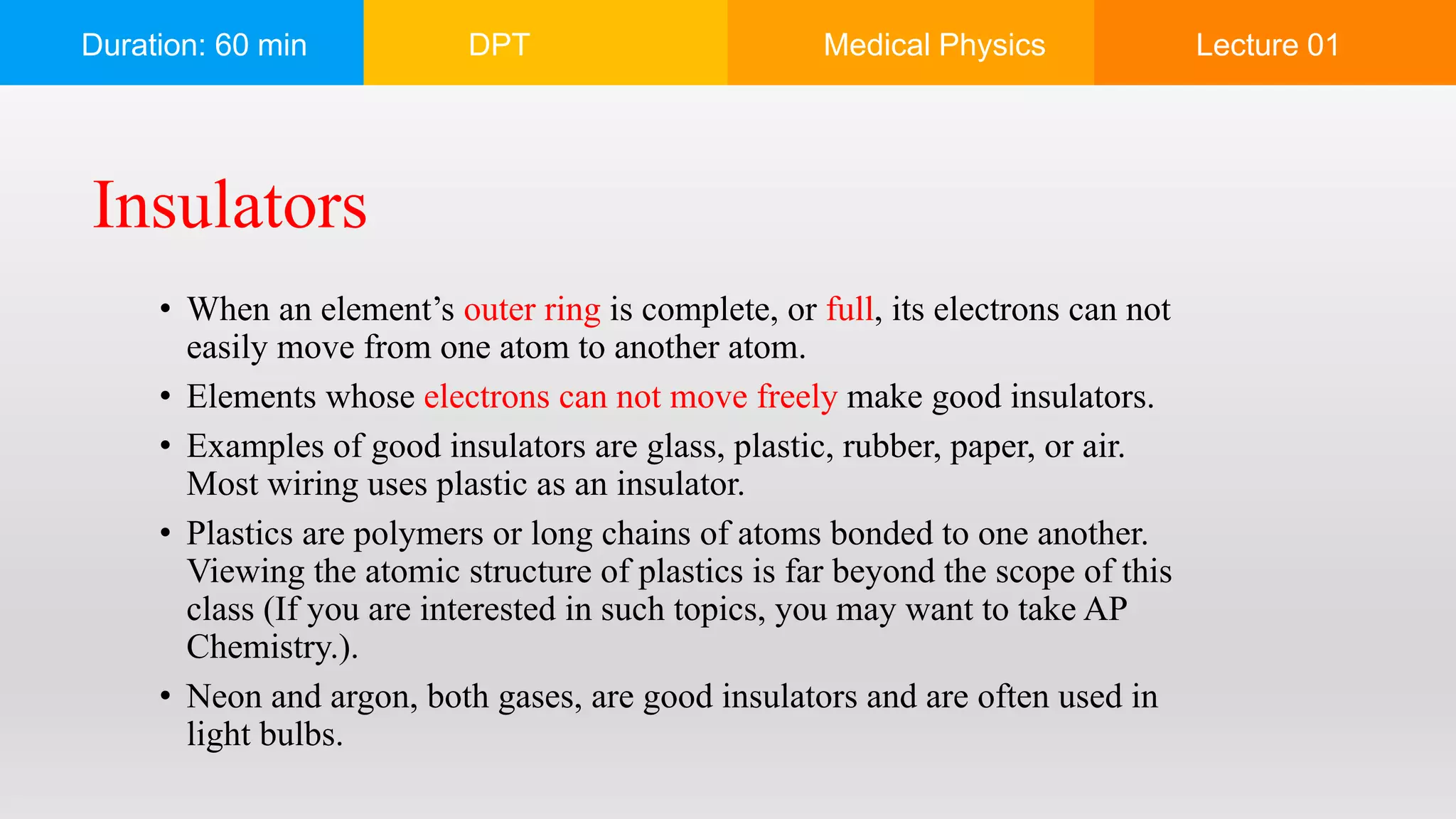 Duration: 60 min DPT Medical Physics Lecture 01
• When an element’s outer ring is complete, or full, its electrons can not
easily move from one atom to another atom.
• Elements whose electrons can not move freely make good insulators.
• Examples of good insulators are glass, plastic, rubber, paper, or air.
Most wiring uses plastic as an insulator.
• Plastics are polymers or long chains of atoms bonded to one another.
Viewing the atomic structure of plastics is far beyond the scope of this
class (If you are interested in such topics, you may want to take AP
Chemistry.).
• Neon and argon, both gases, are good insulators and are often used in
light bulbs.
Insulators
 