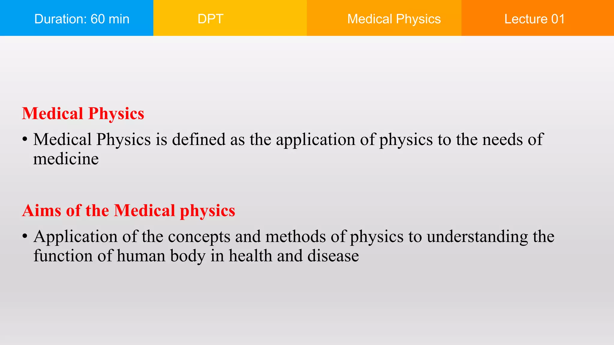 Duration: 60 min DPT Medical Physics Lecture 01
Medical Physics
• Medical Physics is defined as the application of physics to the needs of
medicine
Aims of the Medical physics
• Application of the concepts and methods of physics to understanding the
function of human body in health and disease
 