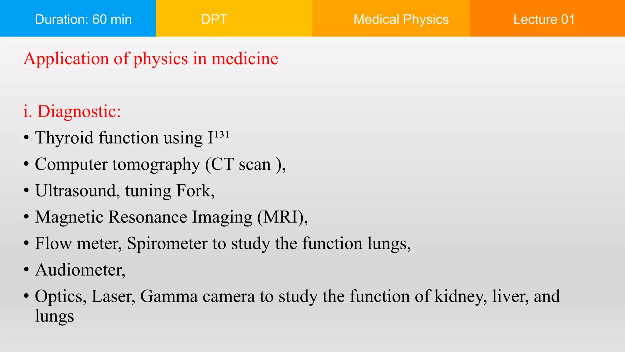 Duration: 60 min DPT Medical Physics Lecture 01
Application of physics in medicine
i. Diagnostic:
• Thyroid function using I¹³¹
• Computer tomography (CT scan ),
• Ultrasound, tuning Fork,
• Magnetic Resonance Imaging (MRI),
• Flow meter, Spirometer to study the function lungs,
• Audiometer,
• Optics, Laser, Gamma camera to study the function of kidney, liver, and
lungs
 