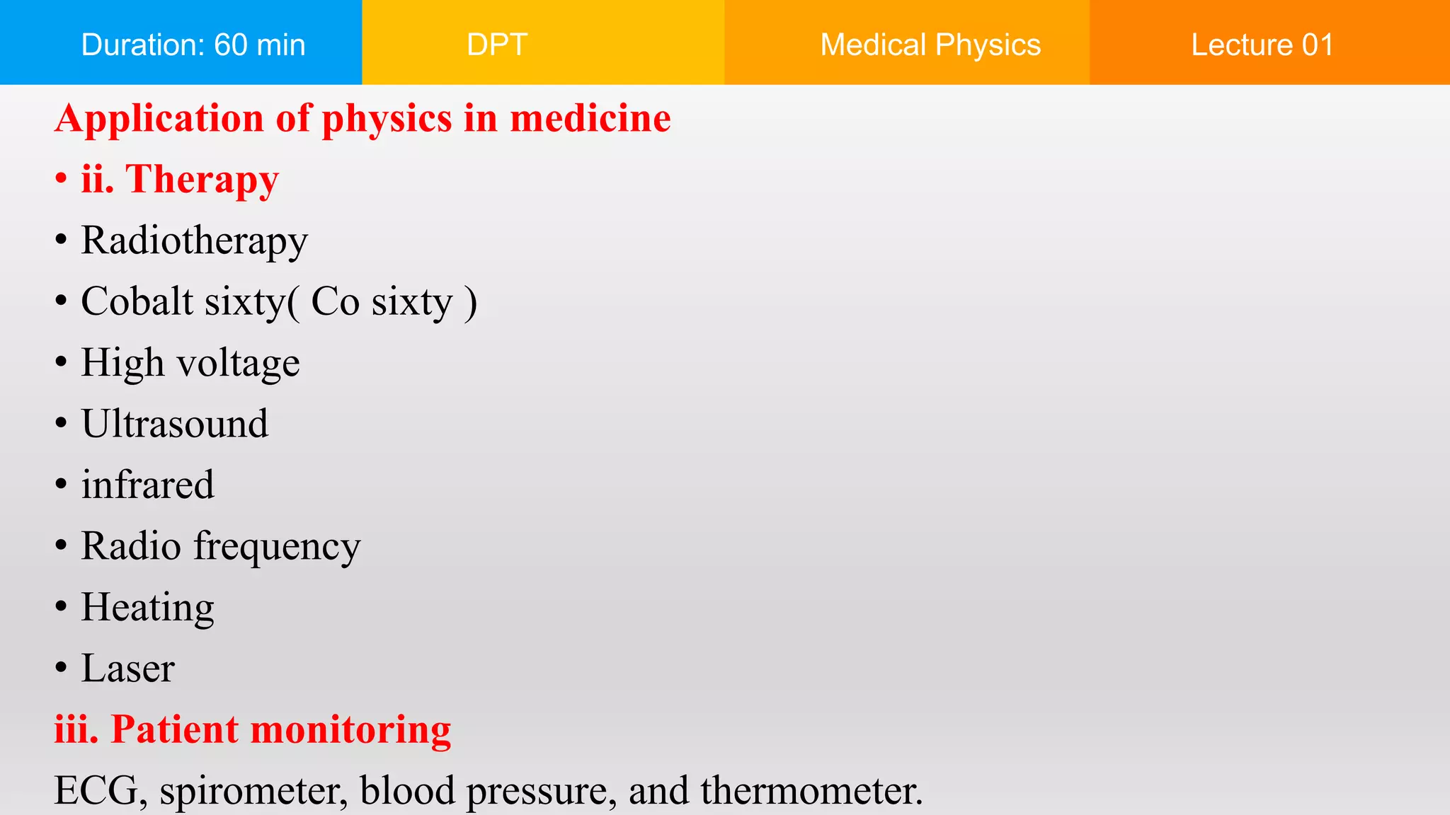 Duration: 60 min DPT Medical Physics Lecture 01
Application of physics in medicine
• ii. Therapy
• Radiotherapy
• Cobalt sixty( Co sixty )
• High voltage
• Ultrasound
• infrared
• Radio frequency
• Heating
• Laser
iii. Patient monitoring
ECG, spirometer, blood pressure, and thermometer.
 