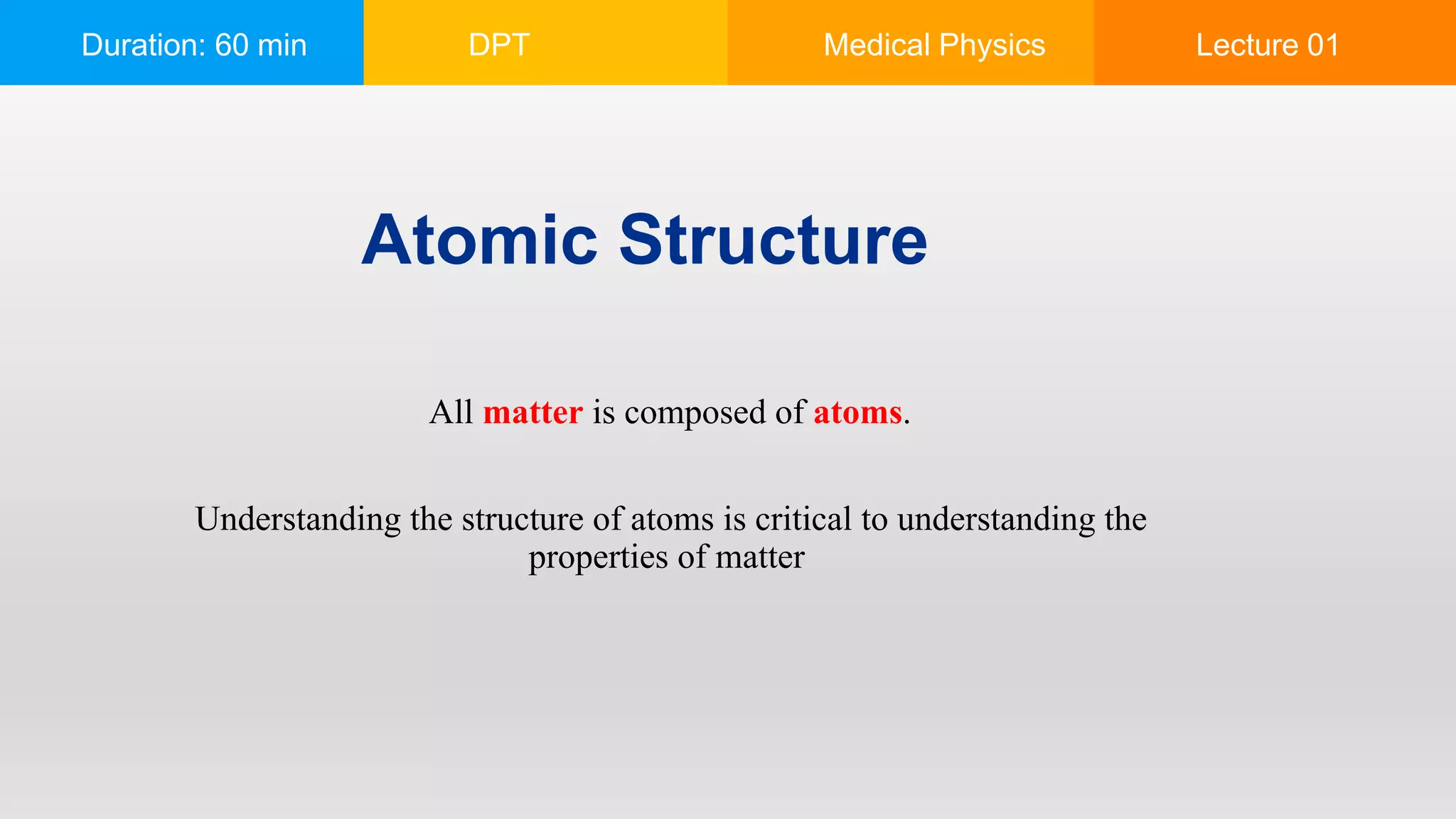 Duration: 60 min DPT Medical Physics Lecture 01
Atomic Structure
All matter is composed of atoms.
Understanding the structure of atoms is critical to understanding the
properties of matter
 