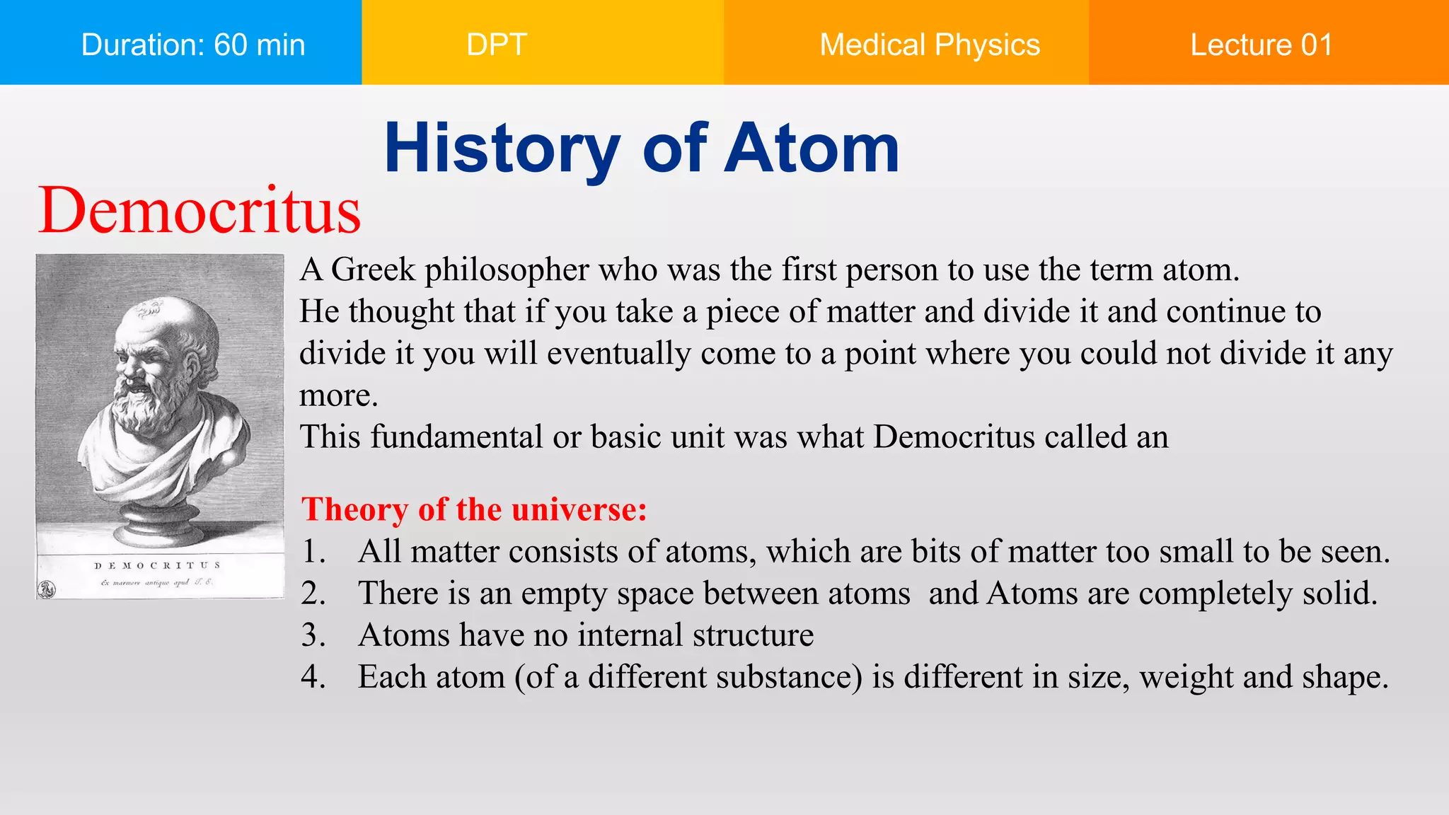 Duration: 60 min DPT Medical Physics Lecture 01
History of Atom
A Greek philosopher who was the first person to use the term atom.
He thought that if you take a piece of matter and divide it and continue to
divide it you will eventually come to a point where you could not divide it any
more.
This fundamental or basic unit was what Democritus called an
Theory of the universe:
1. All matter consists of atoms, which are bits of matter too small to be seen.
2. There is an empty space between atoms and Atoms are completely solid.
3. Atoms have no internal structure
4. Each atom (of a different substance) is different in size, weight and shape.
Democritus
 