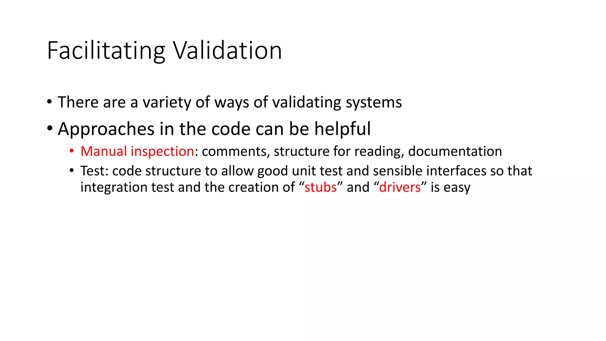 Facilitating Validation
• There are a variety of ways of validating systems
• Approaches in the code can be helpful
• Manual inspection: comments, structure for reading, documentation
• Test: code structure to allow good unit test and sensible interfaces so that
integration test and the creation of “stubs” and “drivers” is easy
 