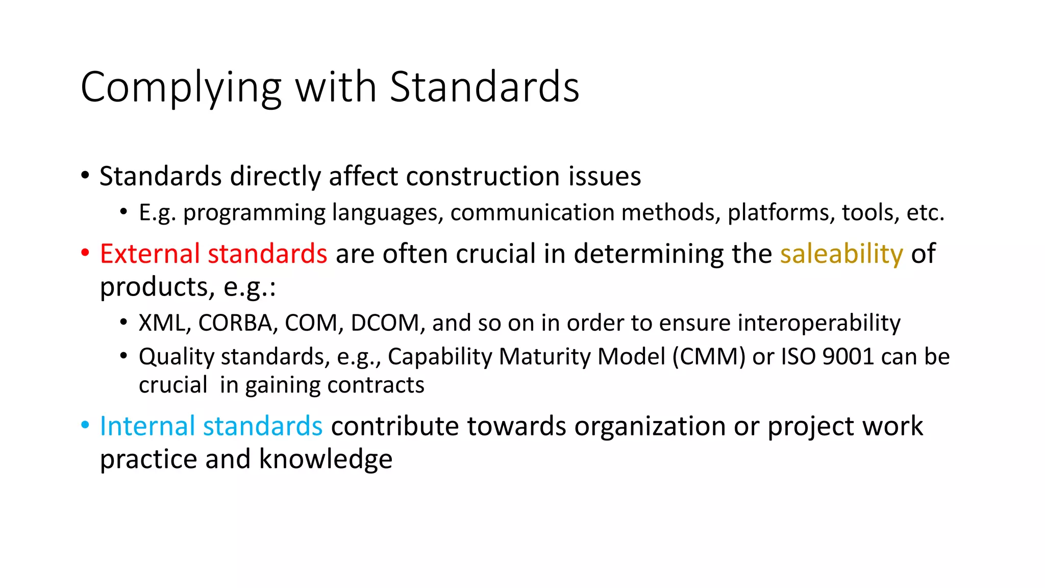 Complying with Standards
• Standards directly affect construction issues
• E.g. programming languages, communication methods, platforms, tools, etc.
• External standards are often crucial in determining the saleability of
products, e.g.:
• XML, CORBA, COM, DCOM, and so on in order to ensure interoperability
• Quality standards, e.g., Capability Maturity Model (CMM) or ISO 9001 can be
crucial in gaining contracts
• Internal standards contribute towards organization or project work
practice and knowledge
 