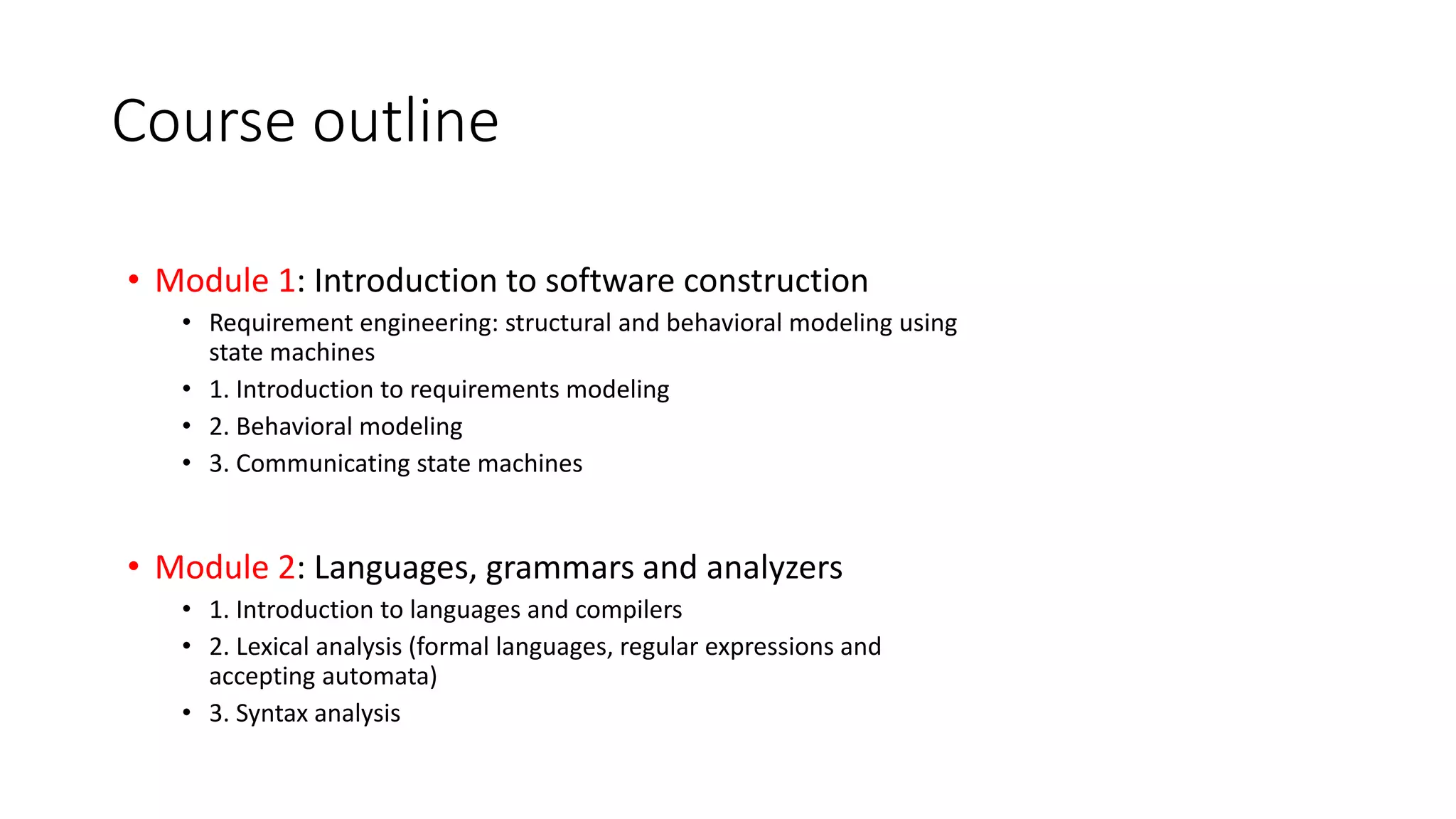 Course outline
• Module 1: Introduction to software construction
• Requirement engineering: structural and behavioral modeling using
state machines
• 1. Introduction to requirements modeling
• 2. Behavioral modeling
• 3. Communicating state machines
• Module 2: Languages, grammars and analyzers
• 1. Introduction to languages and compilers
• 2. Lexical analysis (formal languages, regular expressions and
accepting automata)
• 3. Syntax analysis
 