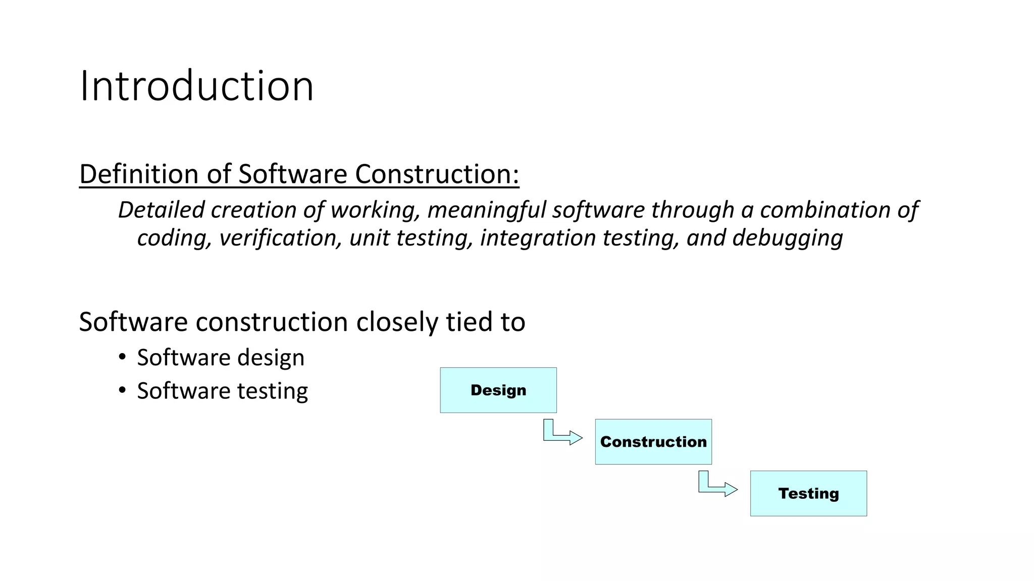 Introduction
Definition of Software Construction:
Detailed creation of working, meaningful software through a combination of
coding, verification, unit testing, integration testing, and debugging
Software construction closely tied to
• Software design
• Software testing Design
Construction
Testing
 