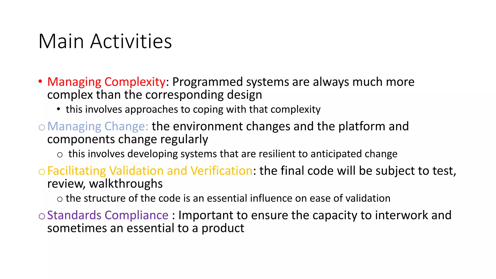 Main Activities
• Managing Complexity: Programmed systems are always much more
complex than the corresponding design
• this involves approaches to coping with that complexity
oManaging Change: the environment changes and the platform and
components change regularly
o this involves developing systems that are resilient to anticipated change
oFacilitating Validation and Verification: the final code will be subject to test,
review, walkthroughs
o the structure of the code is an essential influence on ease of validation
oStandards Compliance : Important to ensure the capacity to interwork and
sometimes an essential to a product
 