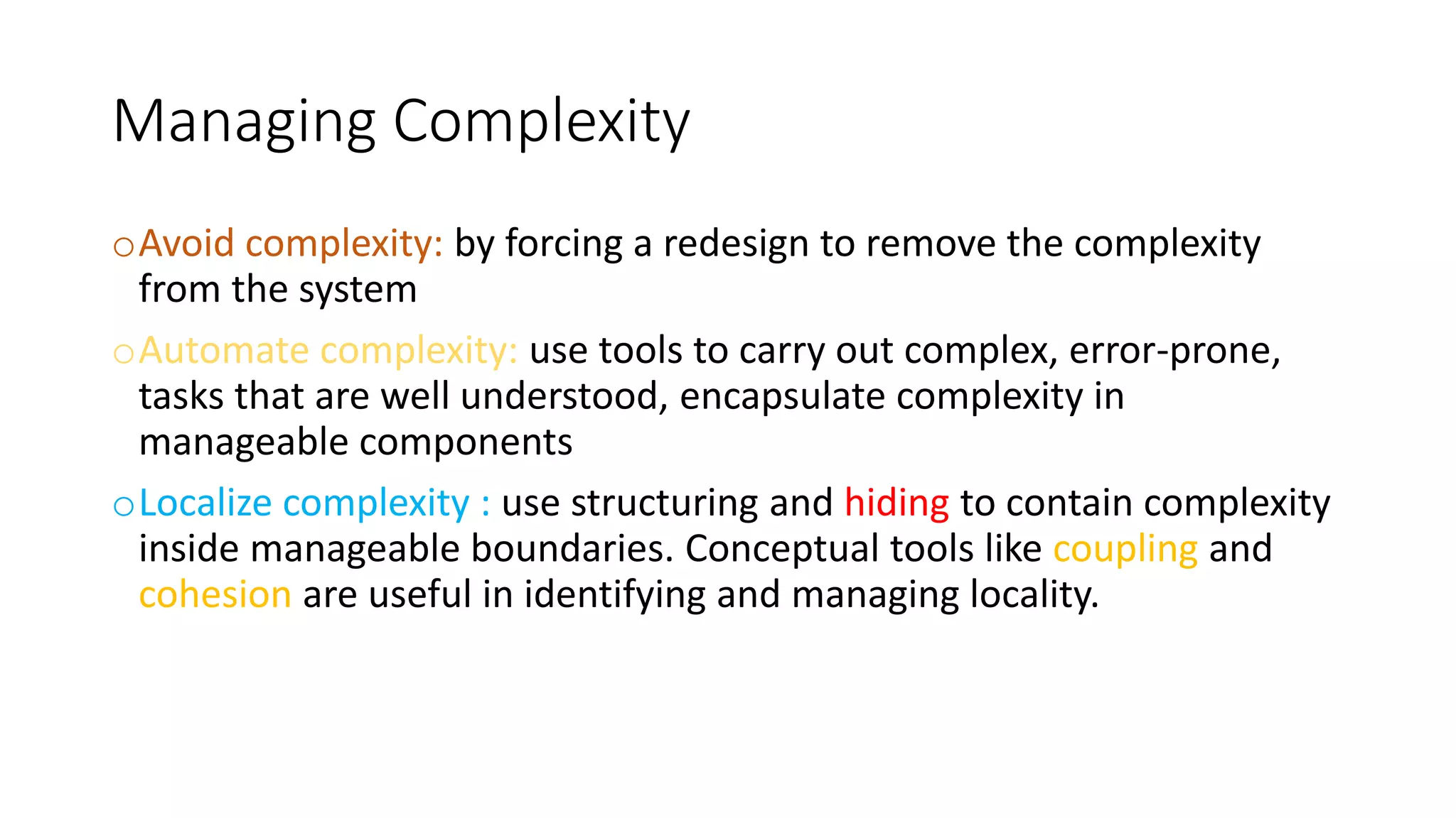 Managing Complexity
oAvoid complexity: by forcing a redesign to remove the complexity
from the system
oAutomate complexity: use tools to carry out complex, error-prone,
tasks that are well understood, encapsulate complexity in
manageable components
oLocalize complexity : use structuring and hiding to contain complexity
inside manageable boundaries. Conceptual tools like coupling and
cohesion are useful in identifying and managing locality.
 
