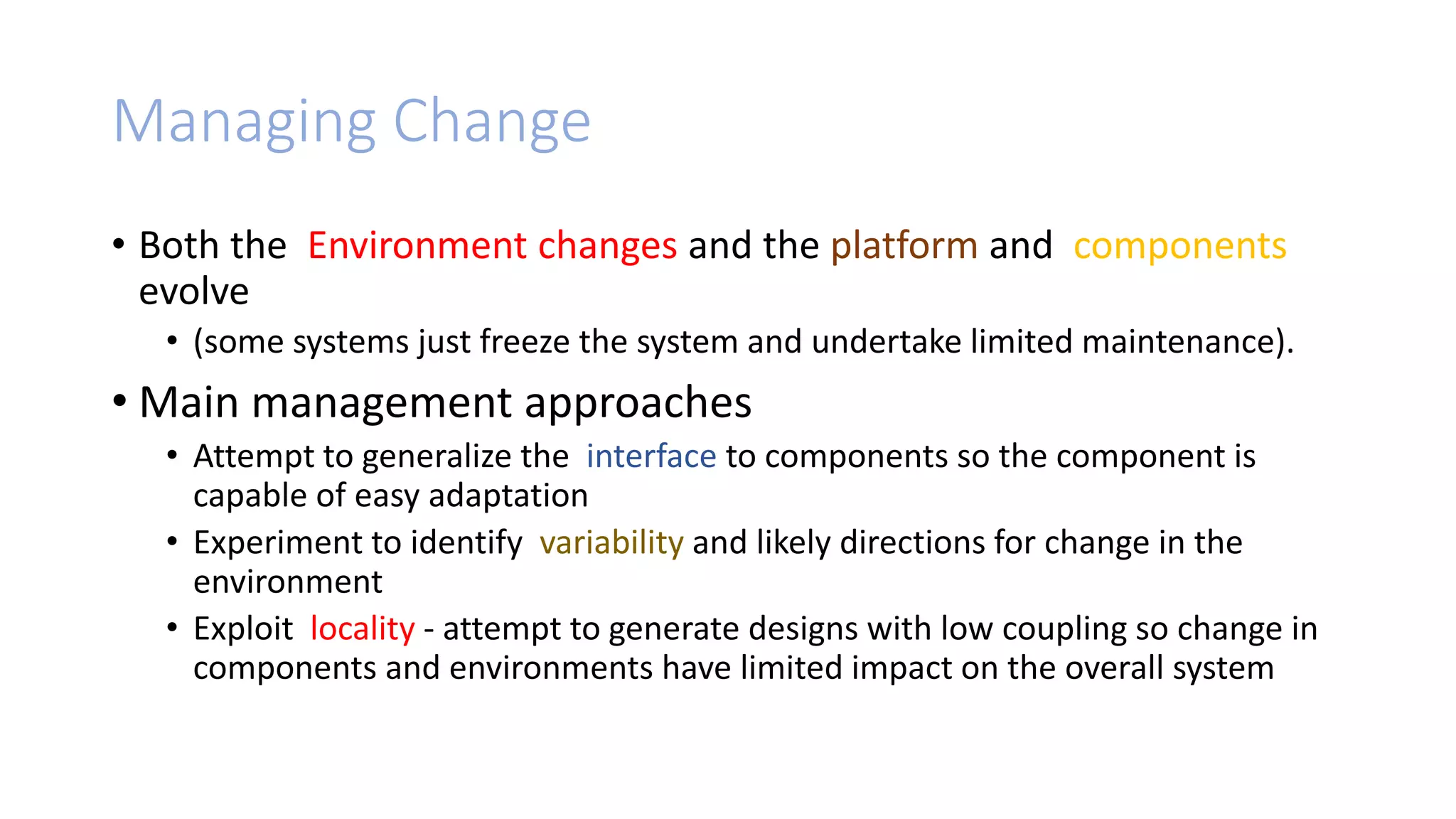 Managing Change
• Both the Environment changes and the platform and components
evolve
• (some systems just freeze the system and undertake limited maintenance).
• Main management approaches
• Attempt to generalize the interface to components so the component is
capable of easy adaptation
• Experiment to identify variability and likely directions for change in the
environment
• Exploit locality - attempt to generate designs with low coupling so change in
components and environments have limited impact on the overall system
 