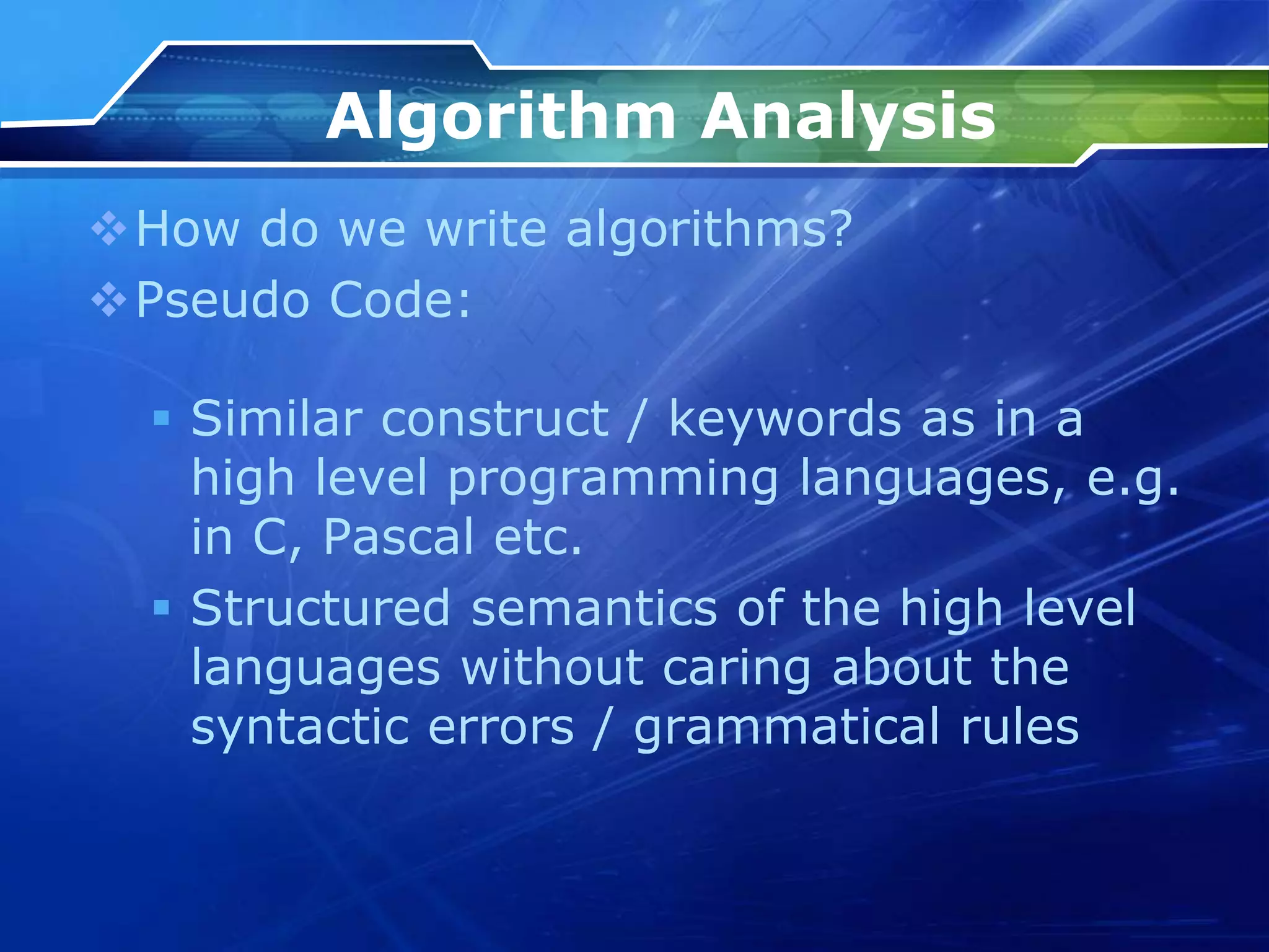 Algorithm Analysis
How do we write algorithms?
Pseudo Code:
 Similar construct / keywords as in a
high level programming languages, e.g.
in C, Pascal etc.
 Structured semantics of the high level
languages without caring about the
syntactic errors / grammatical rules
 