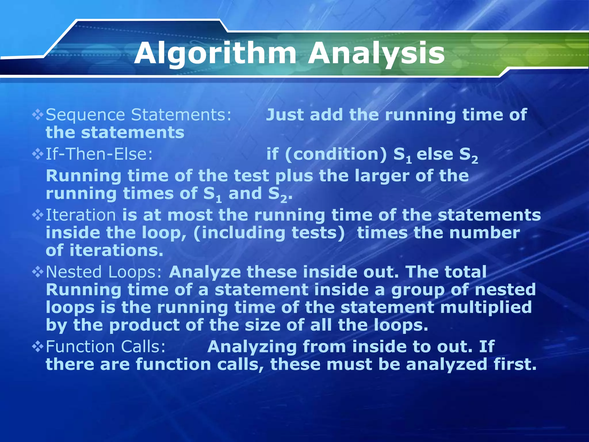 Algorithm Analysis
Sequence Statements: Just add the running time of
the statements
If-Then-Else: if (condition) S1 else S2
Running time of the test plus the larger of the
running times of S1 and S2.
Iteration is at most the running time of the statements
inside the loop, (including tests) times the number
of iterations.
Nested Loops: Analyze these inside out. The total
Running time of a statement inside a group of nested
loops is the running time of the statement multiplied
by the product of the size of all the loops.
Function Calls: Analyzing from inside to out. If
there are function calls, these must be analyzed first.
 