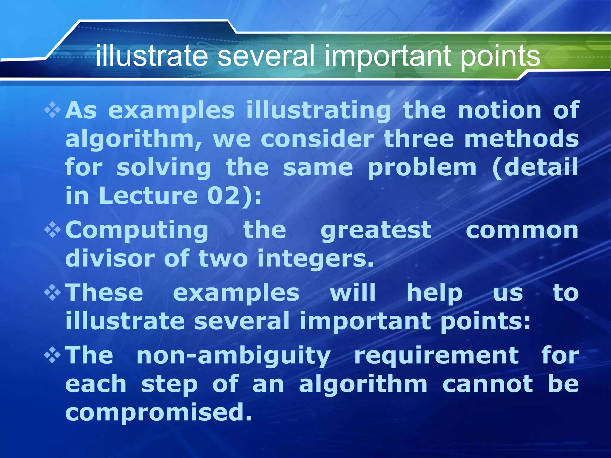 illustrate several important points
As examples illustrating the notion of
algorithm, we consider three methods
for solving the same problem (detail
in Lecture 02):
Computing the greatest common
divisor of two integers.
These examples will help us to
illustrate several important points:
The non-ambiguity requirement for
each step of an algorithm cannot be
compromised.
 