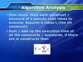 Algorithm Analysis
How much time each construct /
keyword of a pseudo code takes to
execute. Assume it takes ti (the ith
construct)
Sum / Add up the execution time of
all the constructs / keywords. if there
are m constructs then



m
i
i
t
T
1
 