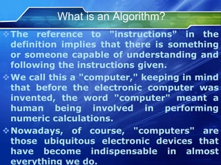What is an Algorithm?
The reference to "instructions" in the
definition implies that there is something
or someone capable of understanding and
following the instructions given.
We call this a "computer," keeping in mind
that before the electronic computer was
invented, the word "computer" meant a
human being involved in performing
numeric calculations.
Nowadays, of course, "computers" are
those ubiquitous electronic devices that
have become indispensable in almost
everything we do.
 