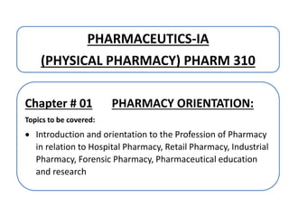 PHARMACEUTICS-IA
(PHYSICAL PHARMACY) PHARM 310
Chapter # 01 PHARMACY ORIENTATION:
Topics to be covered:
 Introduction and orientation to the Profession of Pharmacy
in relation to Hospital Pharmacy, Retail Pharmacy, Industrial
Pharmacy, Forensic Pharmacy, Pharmaceutical education
and research
 