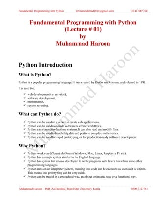 Fundamental Programming with Python mr.harunahmad2014@gmail.com CS/IT/SE/CSE
Muhammad Haroon – PhD CS (Enrolled) from Hitec University Taxila 0300-7327761
Fundamental Programming with Python
(Lecture # 01)
by
Muhammad Haroon
Python Introduction
What is Python?
Python is a popular programming language. It was created by Guido van Rossum, and released in 1991.
It is used for:
✓ web development (server-side),
✓ software development,
✓ mathematics,
✓ system scripting.
What can Python do?
✓ Python can be used on a server to create web applications.
✓ Python can be used alongside software to create workflows.
✓ Python can connect to database systems. It can also read and modify files.
✓ Python can be used to handle big data and perform complex mathematics.
✓ Python can be used for rapid prototyping, or for production-ready software development.
Why Python?
✓ Python works on different platforms (Windows, Mac, Linux, Raspberry Pi, etc).
✓ Python has a simple syntax similar to the English language.
✓ Python has syntax that allows developers to write programs with fewer lines than some other
programming languages.
✓ Python runs on an interpreter system, meaning that code can be executed as soon as it is written.
This means that prototyping can be very quick.
✓ Python can be treated in a procedural way, an object-orientated way or a functional way.
 