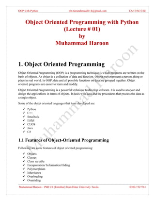 OOP with Python mr.harunahmad2014@gmail.com CS/IT/SE/CSE
Muhammad Haroon – PhD CS (Enrolled) from Hitec University Taxila 0300-7327761
Object Oriented Programming with Python
(Lecture # 01)
by
Muhammad Haroon
1. Object Oriented Programming
Object Oriented Programming (OOP) is a programming technique is which programs are written on the
basis of objects. An object is a collection of data and function. Object may represent a person, thing or
place in real world. In OOP, data and all possible functions on data are grouped together. Object
oriented programs are easier to learn and modify.
Object Oriented Programming is a powerful technique to develop software. It is used to analyze and
design the applications in terms of objects. It deals with data and the procedures that process the data as
a single object.
Some of the object oriented languages that have developed are:
✓ Python
✓ C++
✓ Smalltalk
✓ Eiffel
✓ CLOS
✓ Java
✓ C#
1.1 Features of Object-Oriented Programming
Following are some features of object oriented programming:
✓ Objects
✓ Classes
✓ Class variable
✓ Encapsulation/ Information Hiding
✓ Polymorphism
✓ Inheritance
✓ Overloading
✓ Overriding
 