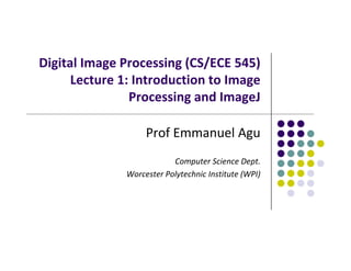 Digital Image Processing (CS/ECE 545) 
Lecture 1: Introduction to Image 
Processing and ImageJ
Prof Emmanuel Agu
Computer Science Dept.
Worcester Polytechnic Institute (WPI)
 