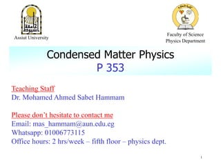 Teaching Staff
Dr. Mohamed Ahmed Sabet Hammam
Please don’t hesitate to contact me
Email: mas_hammam@aun.edu.eg
Whatsapp: 01006773115
Office hours: 2 hrs/week – fifth floor – physics dept.
Condensed Matter Physics
P 353
1
Assiut University
Faculty of Science
Physics Department
 
