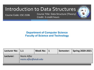 Introduction to Data Structures
Course Code: CSC 2106
Department of Computer Science
Faculty of Science and Technology
Lecturer No: 1.1 Week No: 1 Semester: Spring 2020-2021
Lecturer: Nazia Alfaz
nazia.alfaz@aiub.edu
Course Title: Data Structure (Theory)
Credit: 3 credit hours
 