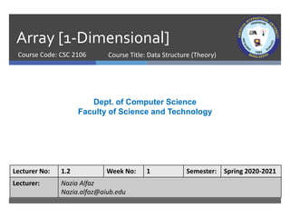 Array [1-Dimensional]
Course Code: CSC 2106
Dept. of Computer Science
Faculty of Science and Technology
Lecturer No: 1.2 Week No: 1 Semester: Spring 2020-2021
Lecturer: Nazia Alfaz
Nazia.alfaz@aiub.edu
Course Title: Data Structure (Theory)
 