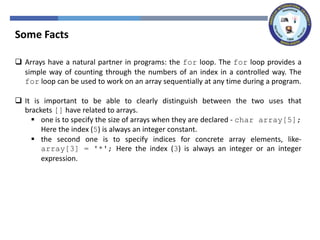Some Facts
 Arrays have a natural partner in programs: the for loop. The for loop provides a
simple way of counting through the numbers of an index in a controlled way. The
for loop can be used to work on an array sequentially at any time during a program.
 It is important to be able to clearly distinguish between the two uses that
brackets [] have related to arrays.
 one is to specify the size of arrays when they are declared - char array[5];
Here the index (5) is always an integer constant.
 the second one is to specify indices for concrete array elements, like-
array[3] = '*'; Here the index (3) is always an integer or an integer
expression.
 