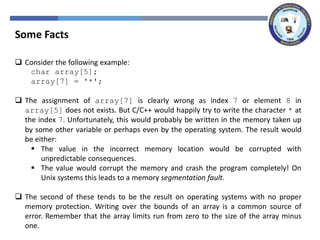 Some Facts
 Consider the following example:
char array[5];
array[7] = '*';
 The assignment of array[7] is clearly wrong as index 7 or element 8 in
array[5] does not exists. But C/C++ would happily try to write the character * at
the index 7. Unfortunately, this would probably be written in the memory taken up
by some other variable or perhaps even by the operating system. The result would
be either:
 The value in the incorrect memory location would be corrupted with
unpredictable consequences.
 The value would corrupt the memory and crash the program completely! On
Unix systems this leads to a memory segmentation fault.
 The second of these tends to be the result on operating systems with no proper
memory protection. Writing over the bounds of an array is a common source of
error. Remember that the array limits run from zero to the size of the array minus
one.
 