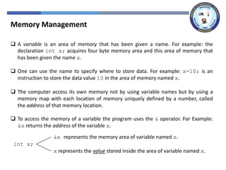 Memory Management
 A variable is an area of memory that has been given a name. For example: the
declaration int x; acquires four byte memory area and this area of memory that
has been given the name x.
 One can use the name to specify where to store data. For example: x=10; is an
instruction to store the data value 10 in the area of memory named x.
 The computer access its own memory not by using variable names but by using a
memory map with each location of memory uniquely defined by a number, called
the address of that memory location.
 To access the memory of a variable the program uses the & operator. For Example:
&x returns the address of the variable x.
int x;
&x represents the memory area of variable named x.
x represents the value stored inside the area of variable named x.
 