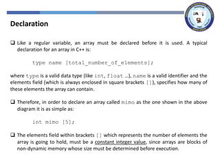 Declaration
 Like a regular variable, an array must be declared before it is used. A typical
declaration for an array in C++ is:
type name [total_number_of_elements];
where type is a valid data type (like int, float …), name is a valid identifier and the
elements field (which is always enclosed in square brackets []), specifies how many of
these elements the array can contain.
 Therefore, in order to declare an array called mimo as the one shown in the above
diagram it is as simple as:
int mimo [5];
 The elements field within brackets [] which represents the number of elements the
array is going to hold, must be a constant integer value, since arrays are blocks of
non-dynamic memory whose size must be determined before execution.
 