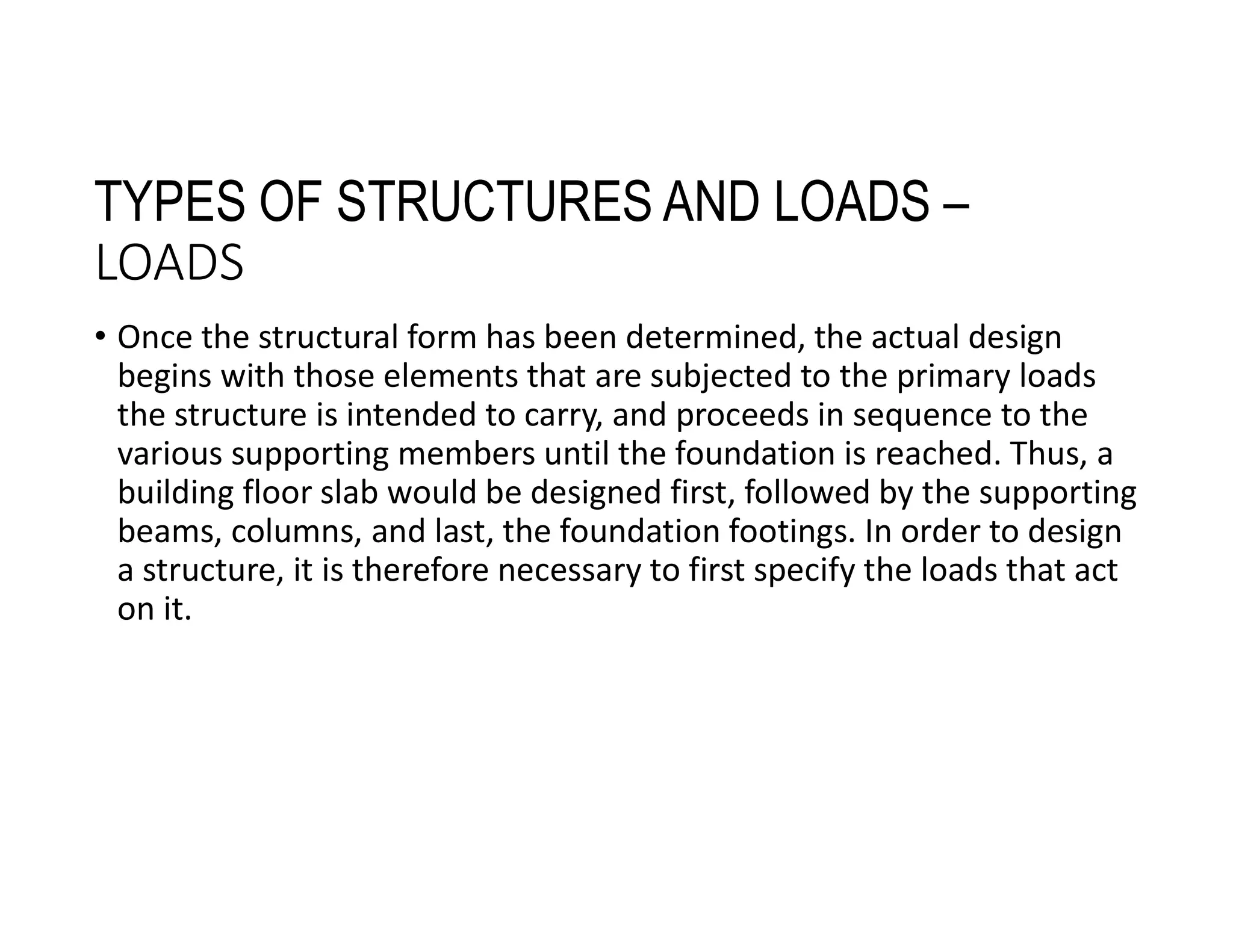 TYPES OF STRUCTURES AND LOADS –
LOADS
• Once the structural form has been determined, the actual design
begins with those elements that are subjected to the primary loads
the structure is intended to carry, and proceeds in sequence to the
various supporting members until the foundation is reached. Thus, a
building floor slab would be designed first, followed by the supporting
beams, columns, and last, the foundation footings. In order to design
a structure, it is therefore necessary to first specify the loads that act
on it.
 