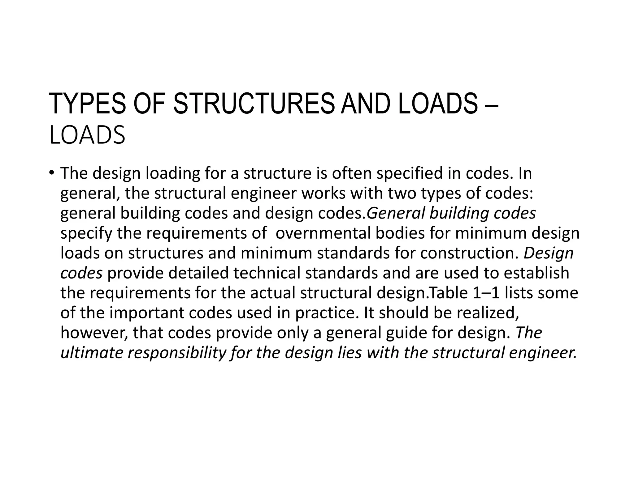 TYPES OF STRUCTURES AND LOADS –
LOADS
• The design loading for a structure is often specified in codes. In
general, the structural engineer works with two types of codes:
general building codes and design codes.General building codes
specify the requirements of overnmental bodies for minimum design
loads on structures and minimum standards for construction. Design
codes provide detailed technical standards and are used to establish
the requirements for the actual structural design.Table 1–1 lists some
of the important codes used in practice. It should be realized,
however, that codes provide only a general guide for design. The
ultimate responsibility for the design lies with the structural engineer.
 