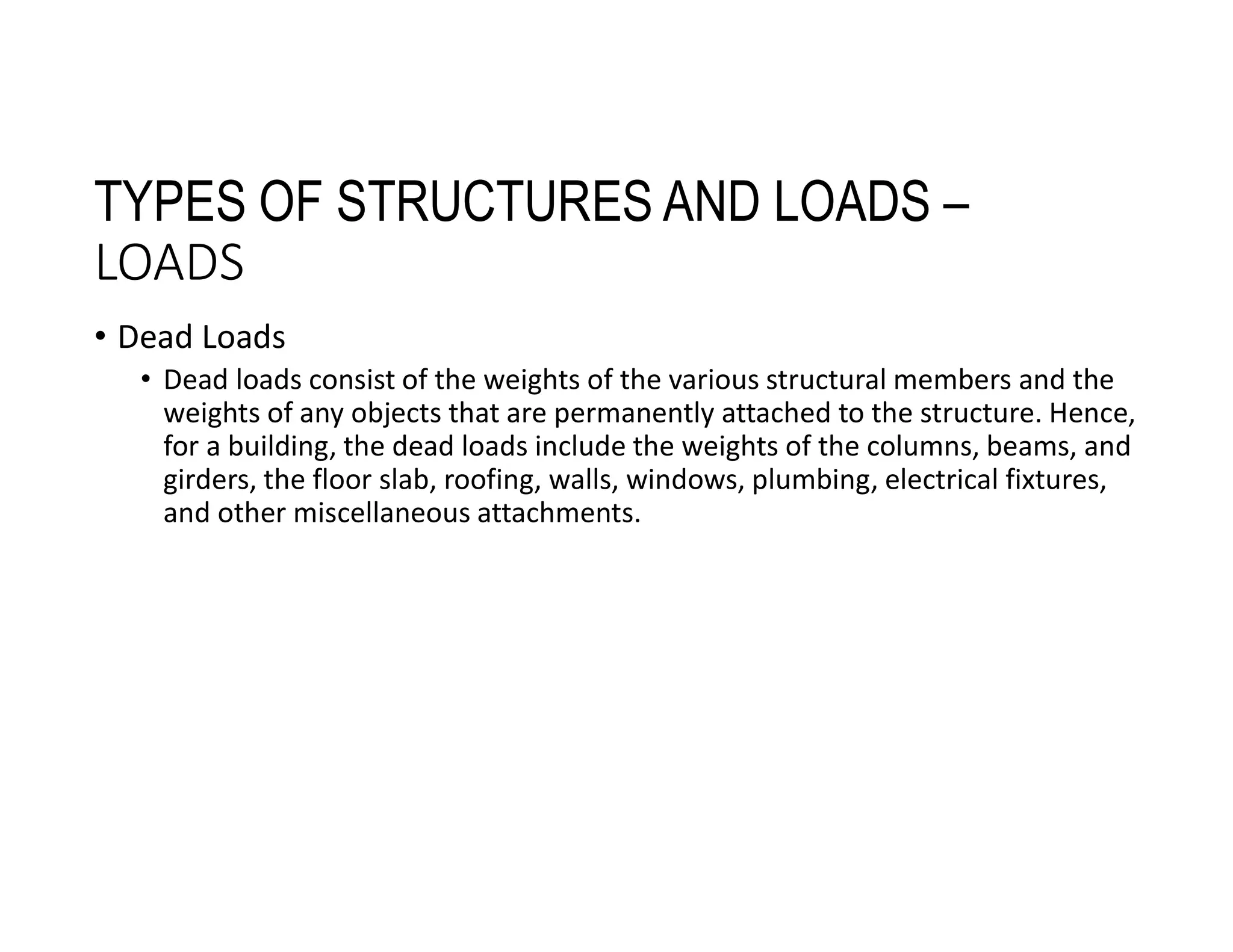 TYPES OF STRUCTURES AND LOADS –
LOADS
• Dead Loads
• Dead loads consist of the weights of the various structural members and the
weights of any objects that are permanently attached to the structure. Hence,
for a building, the dead loads include the weights of the columns, beams, and
girders, the floor slab, roofing, walls, windows, plumbing, electrical fixtures,
and other miscellaneous attachments.
 