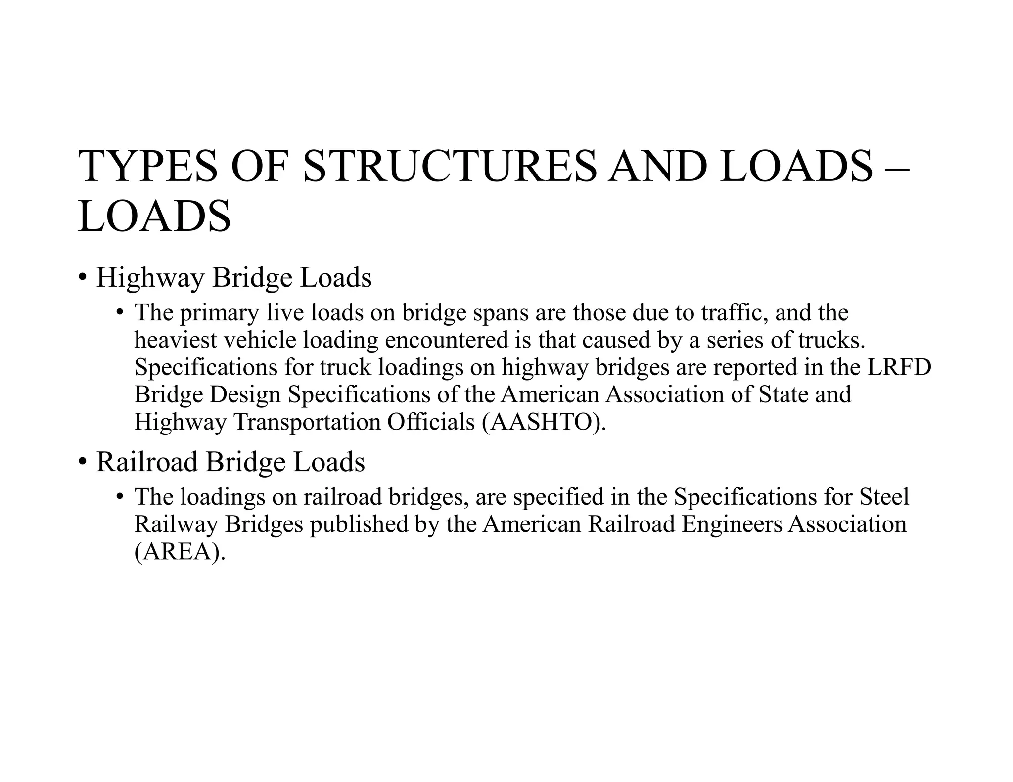 TYPES OF STRUCTURES AND LOADS –
LOADS
• Highway Bridge Loads
• The primary live loads on bridge spans are those due to traffic, and the
heaviest vehicle loading encountered is that caused by a series of trucks.
Specifications for truck loadings on highway bridges are reported in the LRFD
Bridge Design Specifications of the American Association of State and
Highway Transportation Officials (AASHTO).
• Railroad Bridge Loads
• The loadings on railroad bridges, are specified in the Specifications for Steel
Railway Bridges published by the American Railroad Engineers Association
(AREA).
 