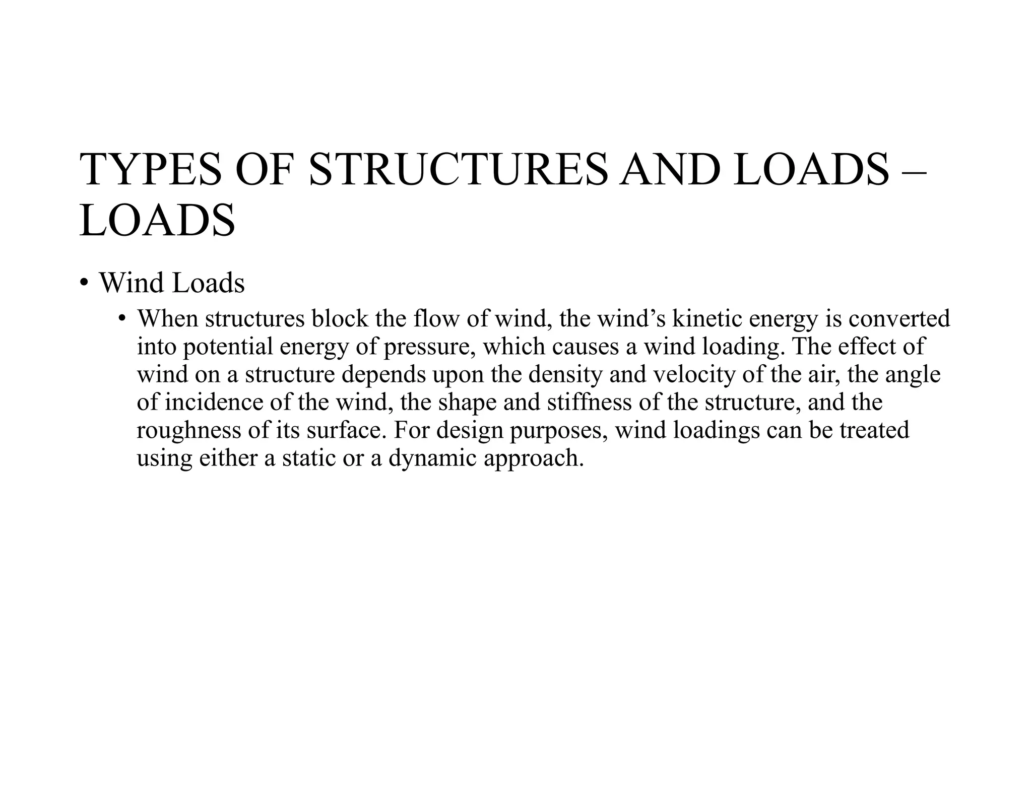 TYPES OF STRUCTURES AND LOADS –
LOADS
• Wind Loads
• When structures block the flow of wind, the wind’s kinetic energy is converted
into potential energy of pressure, which causes a wind loading. The effect of
wind on a structure depends upon the density and velocity of the air, the angle
of incidence of the wind, the shape and stiffness of the structure, and the
roughness of its surface. For design purposes, wind loadings can be treated
using either a static or a dynamic approach.
 