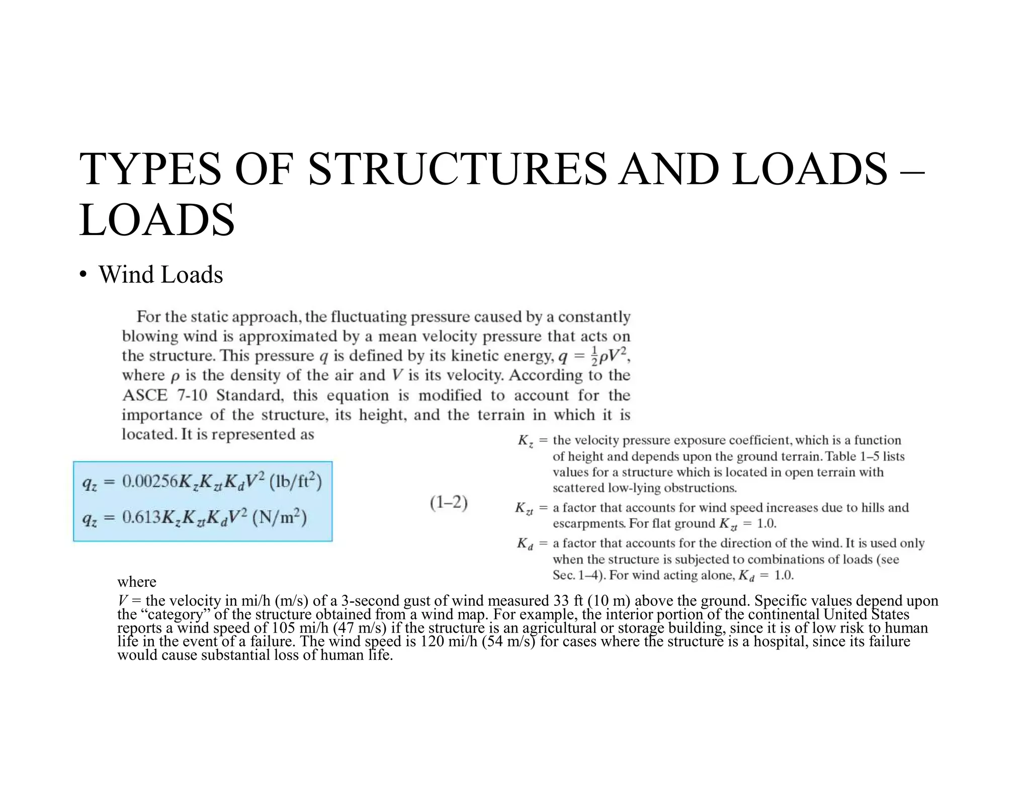 TYPES OF STRUCTURES AND LOADS –
LOADS
• Wind Loads
where
V = the velocity in mi/h (m/s) of a 3-second gust of wind measured 33 ft (10 m) above the ground. Specific values depend upon
the “category” of the structure obtained from a wind map. For example, the interior portion of the continental United States
reports a wind speed of 105 mi/h (47 m/s) if the structure is an agricultural or storage building, since it is of low risk to human
life in the event of a failure. The wind speed is 120 mi/h (54 m/s) for cases where the structure is a hospital, since its failure
would cause substantial loss of human life.
 