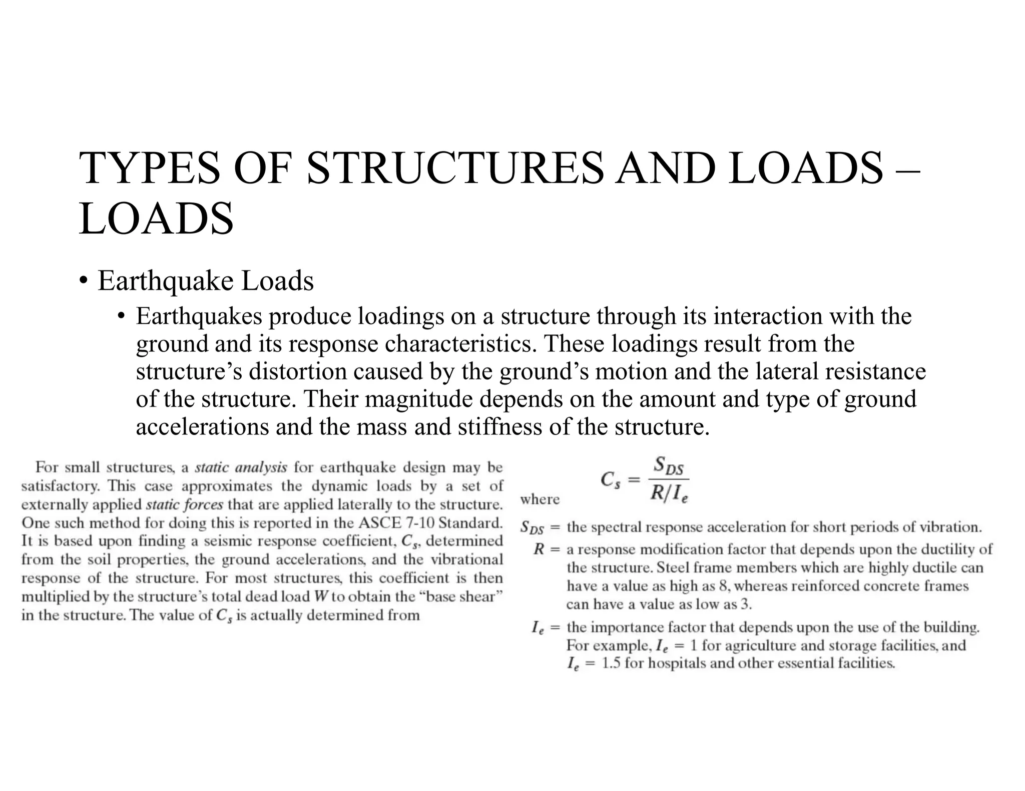 TYPES OF STRUCTURES AND LOADS –
LOADS
• Earthquake Loads
• Earthquakes produce loadings on a structure through its interaction with the
ground and its response characteristics. These loadings result from the
structure’s distortion caused by the ground’s motion and the lateral resistance
of the structure. Their magnitude depends on the amount and type of ground
accelerations and the mass and stiffness of the structure.
 