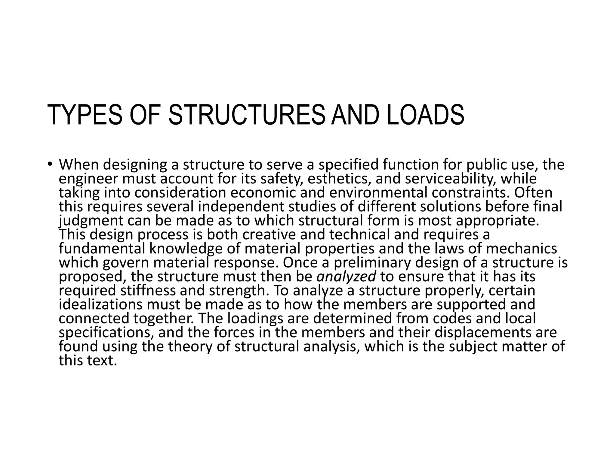 TYPES OF STRUCTURES AND LOADS
• When designing a structure to serve a specified function for public use, the
engineer must account for its safety, esthetics, and serviceability, while
taking into consideration economic and environmental constraints. Often
this requires several independent studies of different solutions before final
judgment can be made as to which structural form is most appropriate.
This design process is both creative and technical and requires a
fundamental knowledge of material properties and the laws of mechanics
which govern material response. Once a preliminary design of a structure is
proposed, the structure must then be analyzed to ensure that it has its
required stiffness and strength. To analyze a structure properly, certain
idealizations must be made as to how the members are supported and
connected together. The loadings are determined from codes and local
specifications, and the forces in the members and their displacements are
found using the theory of structural analysis, which is the subject matter of
this text.
 
