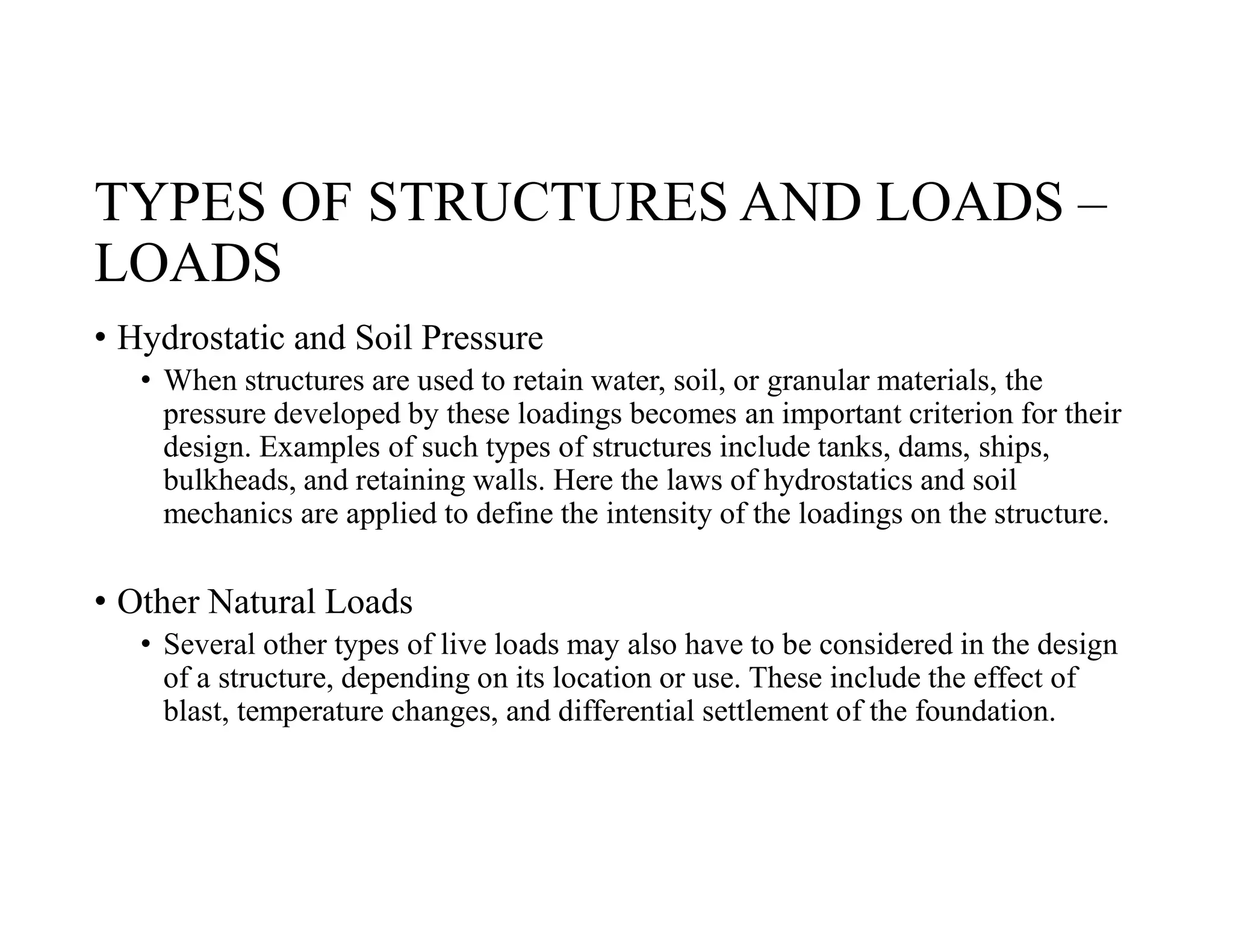 TYPES OF STRUCTURES AND LOADS –
LOADS
• Hydrostatic and Soil Pressure
• When structures are used to retain water, soil, or granular materials, the
pressure developed by these loadings becomes an important criterion for their
design. Examples of such types of structures include tanks, dams, ships,
bulkheads, and retaining walls. Here the laws of hydrostatics and soil
mechanics are applied to define the intensity of the loadings on the structure.
• Other Natural Loads
• Several other types of live loads may also have to be considered in the design
of a structure, depending on its location or use. These include the effect of
blast, temperature changes, and differential settlement of the foundation.
 