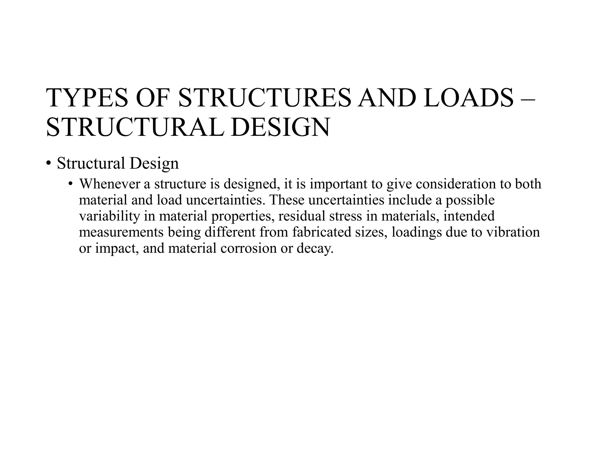 TYPES OF STRUCTURES AND LOADS –
STRUCTURAL DESIGN
• Structural Design
• Whenever a structure is designed, it is important to give consideration to both
material and load uncertainties. These uncertainties include a possible
variability in material properties, residual stress in materials, intended
measurements being different from fabricated sizes, loadings due to vibration
or impact, and material corrosion or decay.
 